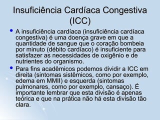 Insuficiência Cardíaca Congestiva
Insuficiência Cardíaca Congestiva
(ICC)
(ICC)
 A insuficiência cardíaca (insuficiência cardíaca
A insuficiência cardíaca (insuficiência cardíaca
congestiva) é uma doença grave em que a
congestiva) é uma doença grave em que a
quantidade de sangue que o coração bombeia
quantidade de sangue que o coração bombeia
por minuto (débito cardíaco) é insuficiente para
por minuto (débito cardíaco) é insuficiente para
satisfazer as necessidades de oxigênio e de
satisfazer as necessidades de oxigênio e de
nutrientes do organismo.
nutrientes do organismo.
 Para fins acadêmicos podemos dividir a ICC em
Para fins acadêmicos podemos dividir a ICC em
direita (sintomas sistêmicos, como por exemplo,
direita (sintomas sistêmicos, como por exemplo,
edema em MMII) e esquerda (sintomas
edema em MMII) e esquerda (sintomas
pulmonares, como por exemplo, cansaço). É
pulmonares, como por exemplo, cansaço). É
importante lembrar que esta divisão é apenas
importante lembrar que esta divisão é apenas
teórica e que na prática não há esta divisão tão
teórica e que na prática não há esta divisão tão
clara.
clara.
 