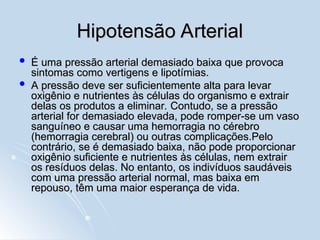 Hipotensão Arterial
Hipotensão Arterial
 É uma pressão arterial demasiado baixa que provoca
É uma pressão arterial demasiado baixa que provoca
sintomas como vertigens e lipotímias.
sintomas como vertigens e lipotímias.
 A pressão deve ser suficientemente alta para levar
A pressão deve ser suficientemente alta para levar
oxigênio e nutrientes às células do organismo e extrair
oxigênio e nutrientes às células do organismo e extrair
delas os produtos a eliminar. Contudo, se a pressão
delas os produtos a eliminar. Contudo, se a pressão
arterial for demasiado elevada, pode romper-se um vaso
arterial for demasiado elevada, pode romper-se um vaso
sanguíneo e causar uma hemorragia no cérebro
sanguíneo e causar uma hemorragia no cérebro
(hemorragia cerebral) ou outras complicações.Pelo
(hemorragia cerebral) ou outras complicações.Pelo
contrário, se é demasiado baixa, não pode proporcionar
contrário, se é demasiado baixa, não pode proporcionar
oxigênio suficiente e nutrientes às células, nem extrair
oxigênio suficiente e nutrientes às células, nem extrair
os resíduos delas. No entanto, os indivíduos saudáveis
os resíduos delas. No entanto, os indivíduos saudáveis
com uma pressão arterial normal, mas baixa em
com uma pressão arterial normal, mas baixa em
repouso, têm uma maior esperança de vida.
repouso, têm uma maior esperança de vida.
 