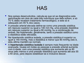 HAS
HAS
 Nos países desenvolvidos, calcula-se que só se diagnostica esta
Nos países desenvolvidos, calcula-se que só se diagnostica esta
perturbação em dois de cada três indivíduos que dela sofrem, e só
perturbação em dois de cada três indivíduos que dela sofrem, e só
75 % deles recebem tratamento farmacológico, e este só é
75 % deles recebem tratamento farmacológico, e este só é
adequado em 45 % dos casos.
adequado em 45 % dos casos.
 A pressão arterial elevada define-se como uma pressão sistólica
A pressão arterial elevada define-se como uma pressão sistólica
em repouso superior ou igual a 140 mm Hg, uma pressão diastólica
em repouso superior ou igual a 140 mm Hg, uma pressão diastólica
em repouso superior ou igual a 90 mmHg, ou a combinação de
em repouso superior ou igual a 90 mmHg, ou a combinação de
ambas. Na hipertensão, geralmente, tanto a pressão sistólica como
ambas. Na hipertensão, geralmente, tanto a pressão sistólica como
a diastólica estão elevadas.
a diastólica estão elevadas.
 Na hipertensão sistólica isolada, a pressão sistólica é superior ou
Na hipertensão sistólica isolada, a pressão sistólica é superior ou
igual a 140 mmHg, mas a diastólica é menor que 90 mmHg (isto é,
igual a 140 mmHg, mas a diastólica é menor que 90 mmHg (isto é,
esta última mantém-se normal).
esta última mantém-se normal).
 A
A hipertensão sistólica isolada
hipertensão sistólica isolada é sempre mais frequente na idade
é sempre mais frequente na idade
avançada. Quase em todas as pessoas a pressão arterial aumenta
avançada. Quase em todas as pessoas a pressão arterial aumenta
com a idade, com uma pressão sistólica que aumenta até os 80
com a idade, com uma pressão sistólica que aumenta até os 80
anos pelo menos e uma pressão diastólica que aumenta até aos 55
anos pelo menos e uma pressão diastólica que aumenta até aos 55
a 60 anos, para depois estabilizar-se e inclusive descer.
a 60 anos, para depois estabilizar-se e inclusive descer.
 