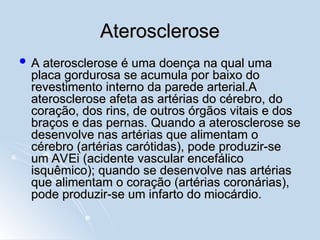 Aterosclerose
Aterosclerose
 A aterosclerose é uma doença na qual uma
A aterosclerose é uma doença na qual uma
placa gordurosa se acumula por baixo do
placa gordurosa se acumula por baixo do
revestimento interno da parede arterial.A
revestimento interno da parede arterial.A
aterosclerose afeta as artérias do cérebro, do
aterosclerose afeta as artérias do cérebro, do
coração, dos rins, de outros órgãos vitais e dos
coração, dos rins, de outros órgãos vitais e dos
braços e das pernas. Quando a aterosclerose se
braços e das pernas. Quando a aterosclerose se
desenvolve nas artérias que alimentam o
desenvolve nas artérias que alimentam o
cérebro (artérias carótidas), pode produzir-se
cérebro (artérias carótidas), pode produzir-se
um AVEi (acidente vascular encefálico
um AVEi (acidente vascular encefálico
isquêmico); quando se desenvolve nas artérias
isquêmico); quando se desenvolve nas artérias
que alimentam o coração (artérias coronárias),
que alimentam o coração (artérias coronárias),
pode produzir-se um infarto do miocárdio.
pode produzir-se um infarto do miocárdio.
 