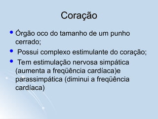 Coração
Coração
Órgão oco do tamanho de um punho
cerrado;
 Possui complexo estimulante do coração;
 Tem estimulação nervosa simpática
(aumenta a freqüência cardíaca)e
parassimpática (diminui a freqüência
cardíaca)
 