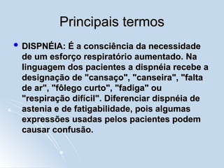 Principais termos
Principais termos
 DISPNÉIA: É a consciência da necessidade
DISPNÉIA: É a consciência da necessidade
de um esforço respiratório aumentado. Na
de um esforço respiratório aumentado. Na
linguagem dos pacientes a dispnéia recebe a
linguagem dos pacientes a dispnéia recebe a
designação de "cansaço", "canseira", "falta
designação de "cansaço", "canseira", "falta
de ar", "fôlego curto", "fadiga" ou
de ar", "fôlego curto", "fadiga" ou
"respiração difícil". Diferenciar dispnéia de
"respiração difícil". Diferenciar dispnéia de
astenia e de fatigabilidade, pois algumas
astenia e de fatigabilidade, pois algumas
expressões usadas pelos pacientes podem
expressões usadas pelos pacientes podem
causar confusão.
causar confusão.
 