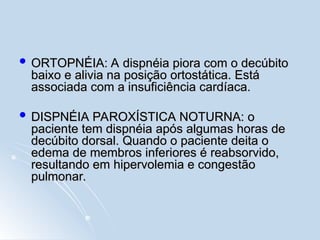  ORTOPNÉIA: A dispnéia piora com o decúbito
ORTOPNÉIA: A dispnéia piora com o decúbito
baixo e alivia na posição ortostática. Está
baixo e alivia na posição ortostática. Está
associada com a insuficiência cardíaca.
associada com a insuficiência cardíaca.
 DISPNÉIA PAROXÍSTICA NOTURNA: o
DISPNÉIA PAROXÍSTICA NOTURNA: o
paciente tem dispnéia após algumas horas de
paciente tem dispnéia após algumas horas de
decúbito dorsal. Quando o paciente deita o
decúbito dorsal. Quando o paciente deita o
edema de membros inferiores é reabsorvido,
edema de membros inferiores é reabsorvido,
resultando em hipervolemia e congestão
resultando em hipervolemia e congestão
pulmonar.
pulmonar.
 