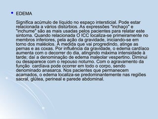  EDEMA
EDEMA
Significa acúmulo de líquido no espaço intersticial. Pode estar
Significa acúmulo de líquido no espaço intersticial. Pode estar
relacionada a vários distúrbios. As expressões "inchaço" e
relacionada a vários distúrbios. As expressões "inchaço" e
"inchume" são as mais usadas pelos pacientes para relatar este
"inchume" são as mais usadas pelos pacientes para relatar este
sintoma. Quando relacionada O ICC localiza-se primeiramente no
sintoma. Quando relacionada O ICC localiza-se primeiramente no
membros inferiores, pela ação da gravidade, iniciando-se em
membros inferiores, pela ação da gravidade, iniciando-se em
torno dos maléolos. À medida que vai progredindo, atinge as
torno dos maléolos. À medida que vai progredindo, atinge as
pernas e as coxas. Por influência da gravidade, o edema cardíaco
pernas e as coxas. Por influência da gravidade, o edema cardíaco
aumenta com o decorrer do dia, atingindo máxima intensidade à
aumenta com o decorrer do dia, atingindo máxima intensidade à
tarde; daí a denominação de edema maleolar vespertino. Diminui
tarde; daí a denominação de edema maleolar vespertino. Diminui
ou desaparece com o repouso noturno. Com o agravamento da
ou desaparece com o repouso noturno. Com o agravamento da
função cardíava pode ocorrer em todo o corpo, sendo
função cardíava pode ocorrer em todo o corpo, sendo
denominado anasarca. Nos pacientes que permanecem
denominado anasarca. Nos pacientes que permanecem
acamados, o edema localiza-se predominantemente nas regiões
acamados, o edema localiza-se predominantemente nas regiões
sacral, glútea, perineal e parede abdominal.
sacral, glútea, perineal e parede abdominal.
 
