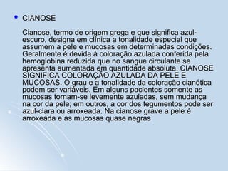  CIANOSE
CIANOSE
Cianose, termo de origem grega e que significa azul-
Cianose, termo de origem grega e que significa azul-
escuro, designa em clínica a tonalidade especial que
escuro, designa em clínica a tonalidade especial que
assumem a pele e mucosas em determinadas condições.
assumem a pele e mucosas em determinadas condições.
Geralmente é devida à coloração azulada conferida pela
Geralmente é devida à coloração azulada conferida pela
hemoglobina reduzida que no sangue circulante se
hemoglobina reduzida que no sangue circulante se
apresenta aumentada em quantidade absoluta. CIANOSE
apresenta aumentada em quantidade absoluta. CIANOSE
SIGNIFICA COLORAÇÃO AZULADA DA PELE E
SIGNIFICA COLORAÇÃO AZULADA DA PELE E
MUCOSAS. O grau e a tonalidade da coloração cianótica
MUCOSAS. O grau e a tonalidade da coloração cianótica
podem ser variáveis. Em alguns pacientes somente as
podem ser variáveis. Em alguns pacientes somente as
mucosas tornam-se levemente azuladas, sem mudança
mucosas tornam-se levemente azuladas, sem mudança
na cor da pele; em outros, a cor dos tegumentos pode ser
na cor da pele; em outros, a cor dos tegumentos pode ser
azul-clara ou arroxeada. Na cianose grave a pele é
azul-clara ou arroxeada. Na cianose grave a pele é
arroxeada e as mucosas quase negras
arroxeada e as mucosas quase negras
 
