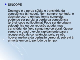  SÍNCOPE
SÍNCOPE
Desmaio é a perda súbita e transitória da
Desmaio é a perda súbita e transitória da
consciência (síncope). Nem sempre, contudo, o
consciência (síncope). Nem sempre, contudo, o
desmaio ocorre em sua forma completa,
desmaio ocorre em sua forma completa,
podendo ser parcial a perda da consciência
podendo ser parcial a perda da consciência
(pré-sincope ou lipotímia) Pode ser de origem
(pré-sincope ou lipotímia) Pode ser de origem
psicogênica ou por redução aguda, mas
psicogênica ou por redução aguda, mas
transitória, do fluxo sanguíneo cerebral. Quase
transitória, do fluxo sanguíneo cerebral. Quase
sempre o quadro evolui rapidamente para a
sempre o quadro evolui rapidamente para a
recuperação da consciência, pois, se não
recuperação da consciência, pois, se não
houver melhora da perfusão cerebral, sobrevirá
houver melhora da perfusão cerebral, sobrevirá
a morte em curto período de tempo.
a morte em curto período de tempo.
 