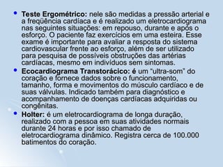  Teste Ergométrico:
Teste Ergométrico: nele são medidas a pressão arterial e
nele são medidas a pressão arterial e
a freqüência cardíaca e é realizado um eletrocardiograma
a freqüência cardíaca e é realizado um eletrocardiograma
nas seguintes situações: em repouso, durante e após o
nas seguintes situações: em repouso, durante e após o
esforço. O paciente faz exercícios em uma esteira. Esse
esforço. O paciente faz exercícios em uma esteira. Esse
exame é importante para avaliar a resposta do sistema
exame é importante para avaliar a resposta do sistema
cardiovascular frente ao esforço, além de ser utilizado
cardiovascular frente ao esforço, além de ser utilizado
para pesquisa de possíveis obstruções das artérias
para pesquisa de possíveis obstruções das artérias
cardíacas, mesmo em indivíduos sem sintomas.
cardíacas, mesmo em indivíduos sem sintomas.
 Ecocardiograma Transtorácico: é
Ecocardiograma Transtorácico: é um “ultra-som” do
um “ultra-som” do
coração e fornece dados sobre o funcionamento,
coração e fornece dados sobre o funcionamento,
tamanho, forma e movimentos do músculo cardíaco e de
tamanho, forma e movimentos do músculo cardíaco e de
suas válvulas. Indicado também para diagnóstico e
suas válvulas. Indicado também para diagnóstico e
acompanhamento de doenças cardíacas adquiridas ou
acompanhamento de doenças cardíacas adquiridas ou
congênitas.
congênitas.
 Holter:
Holter: é um eletrocardiograma de longa duração,
é um eletrocardiograma de longa duração,
realizado com a pessoa em suas atividades normais
realizado com a pessoa em suas atividades normais
durante 24 horas e por isso chamado de
durante 24 horas e por isso chamado de
eletrocardiograma dinâmico. Registra cerca de 100.000
eletrocardiograma dinâmico. Registra cerca de 100.000
batimentos do coração.
batimentos do coração.
 