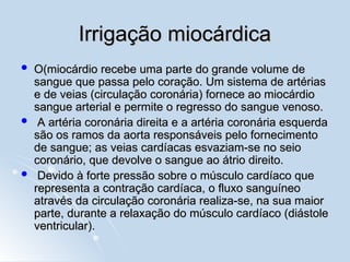 Irrigação miocárdica
Irrigação miocárdica
 O(miocárdio recebe uma parte do grande volume de
O(miocárdio recebe uma parte do grande volume de
sangue que passa pelo coração. Um sistema de artérias
sangue que passa pelo coração. Um sistema de artérias
e de veias (circulação coronária) fornece ao miocárdio
e de veias (circulação coronária) fornece ao miocárdio
sangue arterial e permite o regresso do sangue venoso.
sangue arterial e permite o regresso do sangue venoso.
 A artéria coronária direita e a artéria coronária esquerda
A artéria coronária direita e a artéria coronária esquerda
são os ramos da aorta responsáveis pelo fornecimento
são os ramos da aorta responsáveis pelo fornecimento
de sangue; as veias cardíacas esvaziam-se no seio
de sangue; as veias cardíacas esvaziam-se no seio
coronário, que devolve o sangue ao átrio direito.
coronário, que devolve o sangue ao átrio direito.
 Devido à forte pressão sobre o músculo cardíaco que
Devido à forte pressão sobre o músculo cardíaco que
representa a contração cardíaca, o fluxo sanguíneo
representa a contração cardíaca, o fluxo sanguíneo
através da circulação coronária realiza-se, na sua maior
através da circulação coronária realiza-se, na sua maior
parte, durante a relaxação do músculo cardíaco (diástole
parte, durante a relaxação do músculo cardíaco (diástole
ventricular).
ventricular).
 