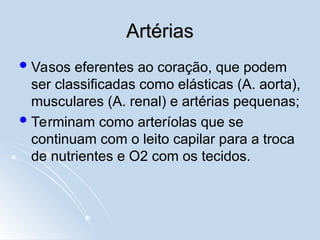 Artérias
Artérias
Vasos eferentes ao coração, que podem
ser classificadas como elásticas (A. aorta),
musculares (A. renal) e artérias pequenas;
Terminam como arteríolas que se
continuam com o leito capilar para a troca
de nutrientes e O2 com os tecidos.
 