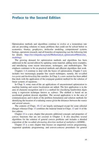 Preface to the Second Edition
Optimization methods and algorithms continue to evolve at a tremendous rate
and are providing solutions to many problems that could not be solved before in
economics, ﬁnance, geophysics, molecular modeling, computational systems
biology, operations research, and all branches of engineering (see the following link
for details: https://en.wikipedia.org/wiki/Mathematical_optimization#Molecular_
modeling).
The growing demand for optimization methods and algorithms has been
addressed in the second edition by updating some material, adding more examples,
and introducing some recent innovations, techniques, and methodologies. The
emphasis continues to be on practical methods and efﬁcient algorithms that work.
Chapters 1–8 continue to deal with the basics of optimization. Chapter 5 now
includes two increasingly popular line search techniques, namely, the so-called
two-point and backtracking line searches. In Chap. 6, a new section has been added
that deals with the application of the conjugate-gradient method for the solution of
linear systems of equations.
In Chap. 9, some state-of-the art applications of unconstrained optimization to
machine learning and source localization are added. The ﬁrst application is in the
area of character recognition and it is a method for classifying handwritten digits
using a regression technique known as softmax. The method is based on an
accelerated gradient descent algorithm. The second application is in the area of
communications and it deals of the problem formulation and solution methods for
identifying the location of a radiating source given the distances between the source
and several sensors.
The contents of Chaps. 10–12 are largely unchanged except for some editorial
changes whereas Chap. 13 combines the material found in Chaps. 13 and 14 of the
ﬁrst edition.
Chapter 14 is a new chapter that presents additional concepts and properties of
convex functions that are not covered in Chapter 2. It also describes several
algorithms for the solution of general convex problems and includes a detailed
exposition of the so-called alternating direction method of multipliers (ADMM).
Chapter 15 is a new chapter that focuses on sequential convex programming,
sequential quadratic programming, and convex-concave procedures for general
vii
 