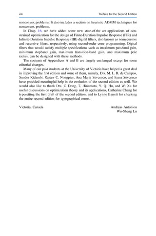 nonconvex problems. It also includes a section on heuristic ADMM techniques for
nonconvex problems.
In Chap. 16, we have added some new state-of-the art applications of con-
strained optimization for the design of Finite-Duration Impulse Response (FIR) and
Inﬁnite-Duration Impulse Response (IIR) digital ﬁlters, also known as nonrecursive
and recursive ﬁlters, respectively, using second-order cone programming. Digital
ﬁlters that would satisfy multiple speciﬁcations such as maximum passband gain,
minimum stopband gain, maximum transition-band gain, and maximum pole
radius, can be designed with these methods.
The contents of Appendices A and B are largely unchanged except for some
editorial changes.
Many of our past students at the University of Victoria have helped a great deal
in improving the ﬁrst edition and some of them, namely, Drs. M. L. R. de Campos,
Sunder Kidambi, Rajeev C. Nongpiur, Ana Maria Sevcenco, and Ioana Sevcenco
have provided meaningful help in the evolution of the second edition as well. We
would also like to thank Drs. Z. Dong, T. Hinamoto, Y. Q. Hu, and W. Xu for
useful discussions on optimization theory and its applications, Catherine Chang for
typesetting the ﬁrst draft of the second edition, and to Lynne Barrett for checking
the entire second edition for typographical errors.
Victoria, Canada Andreas Antoniou
Wu-Sheng Lu
viii Preface to the Second Edition
 