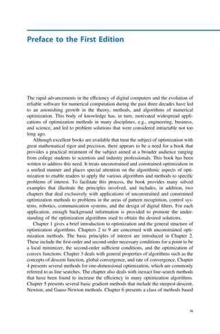 Preface to the First Edition
The rapid advancements in the efﬁciency of digital computers and the evolution of
reliable software for numerical computation during the past three decades have led
to an astonishing growth in the theory, methods, and algorithms of numerical
optimization. This body of knowledge has, in turn, motivated widespread appli-
cations of optimization methods in many disciplines, e.g., engineering, business,
and science, and led to problem solutions that were considered intractable not too
long ago.
Although excellent books are available that treat the subject of optimization with
great mathematical rigor and precision, there appears to be a need for a book that
provides a practical treatment of the subject aimed at a broader audience ranging
from college students to scientists and industry professionals. This book has been
written to address this need. It treats unconstrained and constrained optimization in
a uniﬁed manner and places special attention on the algorithmic aspects of opti-
mization to enable readers to apply the various algorithms and methods to speciﬁc
problems of interest. To facilitate this process, the book provides many solved
examples that illustrate the principles involved, and includes, in addition, two
chapters that deal exclusively with applications of unconstrained and constrained
optimization methods to problems in the areas of pattern recognition, control sys-
tems, robotics, communication systems, and the design of digital ﬁlters. For each
application, enough background information is provided to promote the under-
standing of the optimization algorithms used to obtain the desired solutions.
Chapter 1 gives a brief introduction to optimization and the general structure of
optimization algorithms. Chapters 2 to 9 are concerned with unconstrained opti-
mization methods. The basic principles of interest are introduced in Chapter 2.
These include the ﬁrst-order and second-order necessary conditions for a point to be
a local minimizer, the second-order sufﬁcient conditions, and the optimization of
convex functions. Chapter 3 deals with general properties of algorithms such as the
concepts of descent function, global convergence, and rate of convergence. Chapter
4 presents several methods for one-dimensional optimization, which are commonly
referred to as line searches. The chapter also deals with inexact line-search methods
that have been found to increase the efﬁciency in many optimization algorithms.
Chapter 5 presents several basic gradient methods that include the steepest-descent,
Newton, and Gauss-Newton methods. Chapter 6 presents a class of methods based
ix
 
