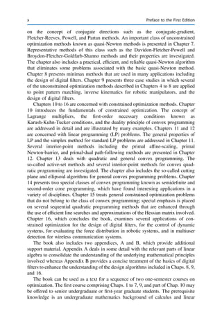 on the concept of conjugate directions such as the conjugate-gradient,
Fletcher-Reeves, Powell, and Partan methods. An important class of unconstrained
optimization methods known as quasi-Newton methods is presented in Chapter 7.
Representative methods of this class such as the Davidon-Fletcher-Powell and
Broydon-Fletcher-Goldfarb-Shanno methods and their properties are investigated.
The chapter also includes a practical, efﬁcient, and reliable quasi-Newton algorithm
that eliminates some problems associated with the basic quasi-Newton method.
Chapter 8 presents minimax methods that are used in many applications including
the design of digital ﬁlters. Chapter 9 presents three case studies in which several
of the unconstrained optimization methods described in Chapters 4 to 8 are applied
to point pattern matching, inverse kinematics for robotic manipulators, and the
design of digital ﬁlters.
Chapters 10 to 16 are concerned with constrained optimization methods. Chapter
10 introduces the fundamentals of constrained optimization. The concept of
Lagrange multipliers, the ﬁrst-order necessary conditions known as
Karush-Kuhn-Tucker conditions, and the duality principle of convex programming
are addressed in detail and are illustrated by many examples. Chapters 11 and 12
are concerned with linear programming (LP) problems. The general properties of
LP and the simplex method for standard LP problems are addressed in Chapter 11.
Several interior-point methods including the primal afﬁne-scaling, primal
Newton-barrier, and primal-dual path-following methods are presented in Chapter
12. Chapter 13 deals with quadratic and general convex programming. The
so-called active-set methods and several interior-point methods for convex quad-
ratic programming are investigated. The chapter also includes the so-called cutting
plane and ellipsoid algorithms for general convex programming problems. Chapter
14 presents two special classes of convex programming known as semideﬁnite and
second-order cone programming, which have found interesting applications in a
variety of disciplines. Chapter 15 treats general constrained optimization problems
that do not belong to the class of convex programming; special emphasis is placed
on several sequential quadratic programming methods that are enhanced through
the use of efﬁcient line searches and approximations of the Hessian matrix involved.
Chapter 16, which concludes the book, examines several applications of con-
strained optimization for the design of digital ﬁlters, for the control of dynamic
systems, for evaluating the force distribution in robotic systems, and in multiuser
detection for wireless communication systems.
The book also includes two appendices, A and B, which provide additional
support material. Appendix A deals in some detail with the relevant parts of linear
algebra to consolidate the understanding of the underlying mathematical principles
involved whereas Appendix B provides a concise treatment of the basics of digital
ﬁlters to enhance the understanding of the design algorithms included in Chaps. 8, 9,
and 16.
The book can be used as a text for a sequence of two one-semester courses on
optimization. The ﬁrst course comprising Chaps. 1 to 7, 9, and part of Chap. 10 may
be offered to senior undergraduate or ﬁrst-year graduate students. The prerequisite
knowledge is an undergraduate mathematics background of calculus and linear
x Preface to the First Edition
 