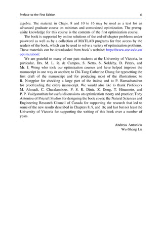 algebra. The material in Chaps. 8 and 10 to 16 may be used as a text for an
advanced graduate course on minimax and constrained optimization. The prereq-
uisite knowledge for this course is the contents of the ﬁrst optimization course.
The book is supported by online solutions of the end-of-chapter problems under
password as well as by a collection of MATLAB programs for free access by the
readers of the book, which can be used to solve a variety of optimization problems.
These materials can be downloaded from book’s website: https://www.ece.uvic.ca/
optimization/.
We are grateful to many of our past students at the University of Victoria, in
particular, Drs. M. L. R. de Campos, S. Netto, S. Nokleby, D. Peters, and
Mr. J. Wong who took our optimization courses and have helped improve the
manuscript in one way or another; to Chi-Tang Catherine Chang for typesetting the
ﬁrst draft of the manuscript and for producing most of the illustrations; to
R. Nongpiur for checking a large part of the index; and to P. Ramachandran
for proofreading the entire manuscript. We would also like to thank Professors
M. Ahmadi, C. Charalambous, P. S. R. Diniz, Z. Dong, T. Hinamoto, and
P. P. Vaidyanathan for useful discussions on optimization theory and practice; Tony
Antoniou of Psicraft Studios for designing the book cover; the Natural Sciences and
Engineering Research Council of Canada for supporting the research that led to
some of the new results described in Chapters 8, 9, and 16; and last but not least the
University of Victoria for supporting the writing of this book over a number of
years.
Andreas Antoniou
Wu-Sheng Lu
Preface to the First Edition xi
 