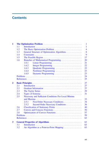 Contents
1 The Optimization Problem . . . . . . . . . . . . . . . . . . . . . . . . . . . . . . . 1
1.1 Introduction . . . . . . . . . . . . . . . . . . . . . . . . . . . . . . . . . . . . . 1
1.2 The Basic Optimization Problem . . . . . . . . . . . . . . . . . . . . . . 4
1.3 General Structure of Optimization Algorithms. . . . . . . . . . . . . 8
1.4 Constraints . . . . . . . . . . . . . . . . . . . . . . . . . . . . . . . . . . . . . . 9
1.5 The Feasible Region . . . . . . . . . . . . . . . . . . . . . . . . . . . . . . . 17
1.6 Branches of Mathematical Programming. . . . . . . . . . . . . . . . . 20
1.6.1 Linear Programming . . . . . . . . . . . . . . . . . . . . . . . . 21
1.6.2 Integer Programming . . . . . . . . . . . . . . . . . . . . . . . 22
1.6.3 Quadratic Programming . . . . . . . . . . . . . . . . . . . . . 22
1.6.4 Nonlinear Programming . . . . . . . . . . . . . . . . . . . . . 23
1.6.5 Dynamic Programming . . . . . . . . . . . . . . . . . . . . . . 23
Problems . . . . . . . . . . . . . . . . . . . . . . . . . . . . . . . . . . . . . . . . . . . . . 24
References . . . . . . . . . . . . . . . . . . . . . . . . . . . . . . . . . . . . . . . . . . . . 25
2 Basic Principles . . . . . . . . . . . . . . . . . . . . . . . . . . . . . . . . . . . . . . . . 27
2.1 Introduction . . . . . . . . . . . . . . . . . . . . . . . . . . . . . . . . . . . . . 27
2.2 Gradient Information . . . . . . . . . . . . . . . . . . . . . . . . . . . . . . . 27
2.3 The Taylor Series . . . . . . . . . . . . . . . . . . . . . . . . . . . . . . . . . 29
2.4 Types of Extrema . . . . . . . . . . . . . . . . . . . . . . . . . . . . . . . . . 31
2.5 Necessary and Sufﬁcient Conditions For Local Minima
and Maxima . . . . . . . . . . . . . . . . . . . . . . . . . . . . . . . . . . . . . 33
2.5.1 First-Order Necessary Conditions. . . . . . . . . . . . . . . 34
2.5.2 Second-Order Necessary Conditions. . . . . . . . . . . . . 36
2.6 Classiﬁcation of Stationary Points . . . . . . . . . . . . . . . . . . . . . 40
2.7 Convex and Concave Functions . . . . . . . . . . . . . . . . . . . . . . . 50
2.8 Optimization of Convex Functions . . . . . . . . . . . . . . . . . . . . . 57
Problems . . . . . . . . . . . . . . . . . . . . . . . . . . . . . . . . . . . . . . . . . . . . . 59
References . . . . . . . . . . . . . . . . . . . . . . . . . . . . . . . . . . . . . . . . . . . . 62
3 General Properties of Algorithms . . . . . . . . . . . . . . . . . . . . . . . . . . 63
3.1 Introduction . . . . . . . . . . . . . . . . . . . . . . . . . . . . . . . . . . . . . 63
3.2 An Algorithm as a Point-to-Point Mapping . . . . . . . . . . . . . . . 63
xiii
 