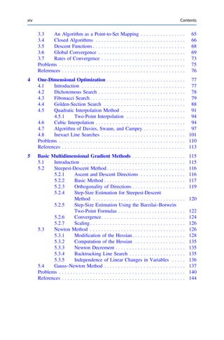 3.3 An Algorithm as a Point-to-Set Mapping . . . . . . . . . . . . . . . . 65
3.4 Closed Algorithms . . . . . . . . . . . . . . . . . . . . . . . . . . . . . . . . 66
3.5 Descent Functions . . . . . . . . . . . . . . . . . . . . . . . . . . . . . . . . . 68
3.6 Global Convergence . . . . . . . . . . . . . . . . . . . . . . . . . . . . . . . 69
3.7 Rates of Convergence . . . . . . . . . . . . . . . . . . . . . . . . . . . . . . 73
Problems . . . . . . . . . . . . . . . . . . . . . . . . . . . . . . . . . . . . . . . . . . . . . 75
References . . . . . . . . . . . . . . . . . . . . . . . . . . . . . . . . . . . . . . . . . . . . 76
4 One-Dimensional Optimization . . . . . . . . . . . . . . . . . . . . . . . . . . . . 77
4.1 Introduction . . . . . . . . . . . . . . . . . . . . . . . . . . . . . . . . . . . . . 77
4.2 Dichotomous Search . . . . . . . . . . . . . . . . . . . . . . . . . . . . . . . 78
4.3 Fibonacci Search . . . . . . . . . . . . . . . . . . . . . . . . . . . . . . . . . . 79
4.4 Golden-Section Search . . . . . . . . . . . . . . . . . . . . . . . . . . . . . 88
4.5 Quadratic Interpolation Method . . . . . . . . . . . . . . . . . . . . . . . 91
4.5.1 Two-Point Interpolation . . . . . . . . . . . . . . . . . . . . . 94
4.6 Cubic Interpolation . . . . . . . . . . . . . . . . . . . . . . . . . . . . . . . . 94
4.7 Algorithm of Davies, Swann, and Campey . . . . . . . . . . . . . . . 97
4.8 Inexact Line Searches . . . . . . . . . . . . . . . . . . . . . . . . . . . . . . 101
Problems . . . . . . . . . . . . . . . . . . . . . . . . . . . . . . . . . . . . . . . . . . . . . 110
References . . . . . . . . . . . . . . . . . . . . . . . . . . . . . . . . . . . . . . . . . . . . 113
5 Basic Multidimensional Gradient Methods . . . . . . . . . . . . . . . . . . . 115
5.1 Introduction . . . . . . . . . . . . . . . . . . . . . . . . . . . . . . . . . . . . . 115
5.2 Steepest-Descent Method . . . . . . . . . . . . . . . . . . . . . . . . . . . . 116
5.2.1 Ascent and Descent Directions . . . . . . . . . . . . . . . . 116
5.2.2 Basic Method . . . . . . . . . . . . . . . . . . . . . . . . . . . . . 117
5.2.3 Orthogonality of Directions . . . . . . . . . . . . . . . . . . . 119
5.2.4 Step-Size Estimation for Steepest-Descent
Method . . . . . . . . . . . . . . . . . . . . . . . . . . . . . . . . . 120
5.2.5 Step-Size Estimation Using the Barzilai–Borwein
Two-Point Formulas . . . . . . . . . . . . . . . . . . . . . . . . 122
5.2.6 Convergence. . . . . . . . . . . . . . . . . . . . . . . . . . . . . . 124
5.2.7 Scaling . . . . . . . . . . . . . . . . . . . . . . . . . . . . . . . . . . 126
5.3 Newton Method . . . . . . . . . . . . . . . . . . . . . . . . . . . . . . . . . . 126
5.3.1 Modiﬁcation of the Hessian . . . . . . . . . . . . . . . . . . . 128
5.3.2 Computation of the Hessian . . . . . . . . . . . . . . . . . . 135
5.3.3 Newton Decrement . . . . . . . . . . . . . . . . . . . . . . . . . 135
5.3.4 Backtracking Line Search . . . . . . . . . . . . . . . . . . . . 135
5.3.5 Independence of Linear Changes in Variables . . . . . 136
5.4 Gauss–Newton Method . . . . . . . . . . . . . . . . . . . . . . . . . . . . . 137
Problems . . . . . . . . . . . . . . . . . . . . . . . . . . . . . . . . . . . . . . . . . . . . . 140
References . . . . . . . . . . . . . . . . . . . . . . . . . . . . . . . . . . . . . . . . . . . . 144
xiv Contents
 
