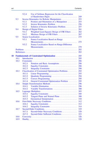 9.2.4 Use of Softmax Regression for the Classiﬁcation
of Handwritten Digits . . . . . . . . . . . . . . . . . . . . . . . 249
9.3 Inverse Kinematics for Robotic Manipulators . . . . . . . . . . . . . 253
9.3.1 Position and Orientation of a Manipulator . . . . . . . . 253
9.3.2 Inverse Kinematics Problem . . . . . . . . . . . . . . . . . . 256
9.3.3 Solution of Inverse Kinematics Problem. . . . . . . . . . 257
9.4 Design of Digital Filters . . . . . . . . . . . . . . . . . . . . . . . . . . . . 261
9.4.1 Weighted Least-Squares Design of FIR Filters . . . . . 262
9.4.2 Minimax Design of FIR Filters . . . . . . . . . . . . . . . . 267
9.5 Source Localization . . . . . . . . . . . . . . . . . . . . . . . . . . . . . . . . 275
9.5.1 Source Localization Based on Range
Measurements. . . . . . . . . . . . . . . . . . . . . . . . . . . . . 275
9.5.2 Source Localization Based on Range-Difference
Measurements. . . . . . . . . . . . . . . . . . . . . . . . . . . . . 279
Problems . . . . . . . . . . . . . . . . . . . . . . . . . . . . . . . . . . . . . . . . . . . . . 282
References . . . . . . . . . . . . . . . . . . . . . . . . . . . . . . . . . . . . . . . . . . . . 283
10 Fundamentals of Constrained Optimization . . . . . . . . . . . . . . . . . . 285
10.1 Introduction . . . . . . . . . . . . . . . . . . . . . . . . . . . . . . . . . . . . . 285
10.2 Constraints . . . . . . . . . . . . . . . . . . . . . . . . . . . . . . . . . . . . . . 286
10.2.1 Notation and Basic Assumptions . . . . . . . . . . . . . . . 286
10.2.2 Equality Constraints . . . . . . . . . . . . . . . . . . . . . . . . 286
10.2.3 Inequality Constraints . . . . . . . . . . . . . . . . . . . . . . . 290
10.3 Classiﬁcation of Constrained Optimization Problems . . . . . . . . 292
10.3.1 Linear Programming . . . . . . . . . . . . . . . . . . . . . . . . 293
10.3.2 Quadratic Programming . . . . . . . . . . . . . . . . . . . . . 294
10.3.3 Convex Programming . . . . . . . . . . . . . . . . . . . . . . . 295
10.3.4 General Constrained Optimization Problem . . . . . . . 295
10.4 Simple Transformation Methods. . . . . . . . . . . . . . . . . . . . . . . 296
10.4.1 Variable Elimination . . . . . . . . . . . . . . . . . . . . . . . . 296
10.4.2 Variable Transformations . . . . . . . . . . . . . . . . . . . . 300
10.5 Lagrange Multipliers . . . . . . . . . . . . . . . . . . . . . . . . . . . . . . . 303
10.5.1 Equality Constraints . . . . . . . . . . . . . . . . . . . . . . . . 305
10.5.2 Tangent Plane and Normal Plane . . . . . . . . . . . . . . . 308
10.5.3 Geometrical Interpretation . . . . . . . . . . . . . . . . . . . . 310
10.6 First-Order Necessary Conditions . . . . . . . . . . . . . . . . . . . . . . 312
10.6.1 Equality Constraints . . . . . . . . . . . . . . . . . . . . . . . . 312
10.6.2 Inequality Constraints . . . . . . . . . . . . . . . . . . . . . . . 314
10.7 Second-Order Conditions . . . . . . . . . . . . . . . . . . . . . . . . . . . . 319
10.7.1 Second-Order Necessary Conditions. . . . . . . . . . . . . 320
10.7.2 Second-Order Sufﬁcient Conditions . . . . . . . . . . . . . 323
10.8 Convexity . . . . . . . . . . . . . . . . . . . . . . . . . . . . . . . . . . . . . . . 326
10.9 Duality . . . . . . . . . . . . . . . . . . . . . . . . . . . . . . . . . . . . . . . . . 328
xvi Contents
 
