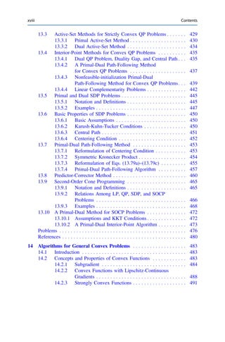 13.3 Active-Set Methods for Strictly Convex QP Problems . . . . . . . 429
13.3.1 Primal Active-Set Method . . . . . . . . . . . . . . . . . . . . 430
13.3.2 Dual Active-Set Method . . . . . . . . . . . . . . . . . . . . . 434
13.4 Interior-Point Methods for Convex QP Problems . . . . . . . . . . 435
13.4.1 Dual QP Problem, Duality Gap, and Central Path . . . 435
13.4.2 A Primal-Dual Path-Following Method
for Convex QP Problems . . . . . . . . . . . . . . . . . . . . 437
13.4.3 Nonfeasible-initialization Primal-Dual
Path-Following Method for Convex QP Problems. . . 439
13.4.4 Linear Complementarity Problems . . . . . . . . . . . . . . 442
13.5 Primal and Dual SDP Problems . . . . . . . . . . . . . . . . . . . . . . . 445
13.5.1 Notation and Deﬁnitions . . . . . . . . . . . . . . . . . . . . . 445
13.5.2 Examples . . . . . . . . . . . . . . . . . . . . . . . . . . . . . . . . 447
13.6 Basic Properties of SDP Problems . . . . . . . . . . . . . . . . . . . . . 450
13.6.1 Basic Assumptions . . . . . . . . . . . . . . . . . . . . . . . . . 450
13.6.2 Karush-Kuhn-Tucker Conditions . . . . . . . . . . . . . . . 450
13.6.3 Central Path . . . . . . . . . . . . . . . . . . . . . . . . . . . . . . 451
13.6.4 Centering Condition . . . . . . . . . . . . . . . . . . . . . . . . 452
13.7 Primal-Dual Path-Following Method . . . . . . . . . . . . . . . . . . . 453
13.7.1 Reformulation of Centering Condition . . . . . . . . . . . 453
13.7.2 Symmetric Kronecker Product . . . . . . . . . . . . . . . . . 454
13.7.3 Reformulation of Eqs. (13.79a)–(13.79c) . . . . . . . . . 455
13.7.4 Primal-Dual Path-Following Algorithm . . . . . . . . . . 457
13.8 Predictor-Corrector Method . . . . . . . . . . . . . . . . . . . . . . . . . . 460
13.9 Second-Order Cone Programming . . . . . . . . . . . . . . . . . . . . . 465
13.9.1 Notation and Deﬁnitions . . . . . . . . . . . . . . . . . . . . . 465
13.9.2 Relations Among LP, QP, SDP, and SOCP
Problems . . . . . . . . . . . . . . . . . . . . . . . . . . . . . . . . 466
13.9.3 Examples . . . . . . . . . . . . . . . . . . . . . . . . . . . . . . . . 468
13.10 A Primal-Dual Method for SOCP Problems . . . . . . . . . . . . . . 472
13.10.1 Assumptions and KKT Conditions . . . . . . . . . . . . . . 472
13.10.2 A Primal-Dual Interior-Point Algorithm . . . . . . . . . . 473
Problems . . . . . . . . . . . . . . . . . . . . . . . . . . . . . . . . . . . . . . . . . . . . . 476
References . . . . . . . . . . . . . . . . . . . . . . . . . . . . . . . . . . . . . . . . . . . . 480
14 Algorithms for General Convex Problems . . . . . . . . . . . . . . . . . . . 483
14.1 Introduction . . . . . . . . . . . . . . . . . . . . . . . . . . . . . . . . . . . . . 483
14.2 Concepts and Properties of Convex Functions . . . . . . . . . . . . 483
14.2.1 Subgradient . . . . . . . . . . . . . . . . . . . . . . . . . . . . . . 484
14.2.2 Convex Functions with Lipschitz-Continuous
Gradients . . . . . . . . . . . . . . . . . . . . . . . . . . . . . . . . 488
14.2.3 Strongly Convex Functions . . . . . . . . . . . . . . . . . . . 491
xviii Contents
 