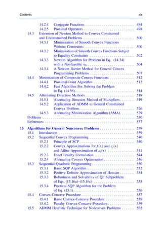 14.2.4 Conjugate Functions . . . . . . . . . . . . . . . . . . . . . . . . 494
14.2.5 Proximal Operators . . . . . . . . . . . . . . . . . . . . . . . . . 498
14.3 Extension of Newton Method to Convex Constrained
and Unconstrained Problems . . . . . . . . . . . . . . . . . . . . . . . . . 500
14.3.1 Minimization of Smooth Convex Functions
Without Constraints . . . . . . . . . . . . . . . . . . . . . . . . 500
14.3.2 Minimization of Smooth Convex Functions Subject
to Equality Constraints . . . . . . . . . . . . . . . . . . . . . . 502
14.3.3 Newton Algorithm for Problem in Eq. (14.34)
with a Nonfeasible x0 . . . . . . . . . . . . . . . . . . . . . . . 504
14.3.4 A Newton Barrier Method for General Convex
Programming Problems . . . . . . . . . . . . . . . . . . . . . . 507
14.4 Minimization of Composite Convex Functions . . . . . . . . . . . . 512
14.4.1 Proximal-Point Algorithm . . . . . . . . . . . . . . . . . . . . 512
14.4.2 Fast Algorithm For Solving the Problem
in Eq. (14.56) . . . . . . . . . . . . . . . . . . . . . . . . . . . . . 514
14.5 Alternating Direction Methods . . . . . . . . . . . . . . . . . . . . . . . . 519
14.5.1 Alternating Direction Method of Multipliers . . . . . . . 519
14.5.2 Application of ADMM to General Constrained
Convex Problem . . . . . . . . . . . . . . . . . . . . . . . . . . . 526
14.5.3 Alternating Minimization Algorithm (AMA). . . . . . . 529
Problems . . . . . . . . . . . . . . . . . . . . . . . . . . . . . . . . . . . . . . . . . . . . . 530
References . . . . . . . . . . . . . . . . . . . . . . . . . . . . . . . . . . . . . . . . . . . . 537
15 Algorithms for General Nonconvex Problems . . . . . . . . . . . . . . . . . 539
15.1 Introduction . . . . . . . . . . . . . . . . . . . . . . . . . . . . . . . . . . . . . 539
15.2 Sequential Convex Programming . . . . . . . . . . . . . . . . . . . . . . 540
15.2.1 Principle of SCP . . . . . . . . . . . . . . . . . . . . . . . . . . . 540
15.2.2 Convex Approximations for fðxÞ and cjðxÞ
and Afﬁne Approximation of aiðxÞ . . . . . . . . . . . . . 541
15.2.3 Exact Penalty Formulation . . . . . . . . . . . . . . . . . . . 544
15.2.4 Alternating Convex Optimization . . . . . . . . . . . . . . . 546
15.3 Sequential Quadratic Programming. . . . . . . . . . . . . . . . . . . . . 550
15.3.1 Basic SQP Algorithm . . . . . . . . . . . . . . . . . . . . . . . 552
15.3.2 Positive Deﬁnite Approximation of Hessian . . . . . . . 554
15.3.3 Robustness and Solvability of QP Subproblem
of Eqs. (15.16a)–(15.16c) . . . . . . . . . . . . . . . . . . . . 555
15.3.4 Practical SQP Algorithm for the Problem
of Eq. (15.1). . . . . . . . . . . . . . . . . . . . . . . . . . . . . . 556
15.4 Convex-Concave Procedure . . . . . . . . . . . . . . . . . . . . . . . . . . 557
15.4.1 Basic Convex-Concave Procedure . . . . . . . . . . . . . . 558
15.4.2 Penalty Convex-Concave Procedure . . . . . . . . . . . . . 559
15.5 ADMM Heuristic Technique for Nonconvex Problems . . . . . . 562
Contents xix
 
