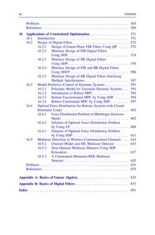 Problems . . . . . . . . . . . . . . . . . . . . . . . . . . . . . . . . . . . . . . . . . . . . . 565
References . . . . . . . . . . . . . . . . . . . . . . . . . . . . . . . . . . . . . . . . . . . . 568
16 Applications of Constrained Optimization. . . . . . . . . . . . . . . . . . . . 571
16.1 Introduction . . . . . . . . . . . . . . . . . . . . . . . . . . . . . . . . . . . . . 571
16.2 Design of Digital Filters . . . . . . . . . . . . . . . . . . . . . . . . . . . . 572
16.2.1 Design of Linear-Phase FIR Filters Using QP . . . . . 572
16.2.2 Minimax Design of FIR Digital Filters
Using SDP . . . . . . . . . . . . . . . . . . . . . . . . . . . . . . . 574
16.2.3 Minimax Design of IIR Digital Filters
Using SDP . . . . . . . . . . . . . . . . . . . . . . . . . . . . . . . 578
16.2.4 Minimax Design of FIR and IIR Digital Filters
Using SOCP. . . . . . . . . . . . . . . . . . . . . . . . . . . . . . 586
16.2.5 Minimax Design of IIR Digital Filters Satisfying
Multiple Speciﬁcations . . . . . . . . . . . . . . . . . . . . . . 587
16.3 Model Predictive Control of Dynamic Systems . . . . . . . . . . . . 591
16.3.1 Polytopic Model for Uncertain Dynamic Systems . . . 591
16.3.2 Introduction to Robust MPC . . . . . . . . . . . . . . . . . . 592
16.3.3 Robust Unconstrained MPC by Using SDP . . . . . . . 594
16.3.4 Robust Constrained MPC by Using SDP . . . . . . . . . 597
16.4 Optimal Force Distribution for Robotic Systems with Closed
Kinematic Loops . . . . . . . . . . . . . . . . . . . . . . . . . . . . . . . . . . 602
16.4.1 Force Distribution Problem in Multiﬁnger Dextrous
Hands . . . . . . . . . . . . . . . . . . . . . . . . . . . . . . . . . . 602
16.4.2 Solution of Optimal Force Distribution Problem
by Using LP. . . . . . . . . . . . . . . . . . . . . . . . . . . . . . 608
16.4.3 Solution of Optimal Force Distribution Problem
by Using SDP . . . . . . . . . . . . . . . . . . . . . . . . . . . . 611
16.5 Multiuser Detection in Wireless Communication Channels . . . 614
16.5.1 Channel Model and ML Multiuser Detector . . . . . . . 615
16.5.2 Near-Optimal Multiuser Detector Using SDP
Relaxation . . . . . . . . . . . . . . . . . . . . . . . . . . . . . . . 617
16.5.3 A Constrained Minimum-BER Multiuser
Detector . . . . . . . . . . . . . . . . . . . . . . . . . . . . . . . . . 625
Problems . . . . . . . . . . . . . . . . . . . . . . . . . . . . . . . . . . . . . . . . . . . . . 631
References . . . . . . . . . . . . . . . . . . . . . . . . . . . . . . . . . . . . . . . . . . . . 633
Appendix A: Basics of Linear Algebra . . . . . . . . . . . . . . . . . . . . . . . . . . . 635
Appendix B: Basics of Digital Filters. . . . . . . . . . . . . . . . . . . . . . . . . . . . . 673
Index . . . . . . . . . . . . . . . . . . . . . . . . . . . . . . . . . . . . . . . . . . . . . . . . . . . . . . 691
xx Contents
 