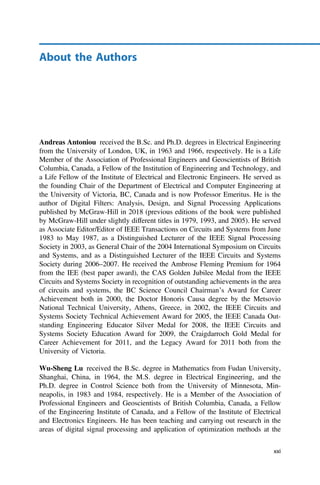 About the Authors
Andreas Antoniou received the B.Sc. and Ph.D. degrees in Electrical Engineering
from the University of London, UK, in 1963 and 1966, respectively. He is a Life
Member of the Association of Professional Engineers and Geoscientists of British
Columbia, Canada, a Fellow of the Institution of Engineering and Technology, and
a Life Fellow of the Institute of Electrical and Electronic Engineers. He served as
the founding Chair of the Department of Electrical and Computer Engineering at
the University of Victoria, BC, Canada and is now Professor Emeritus. He is the
author of Digital Filters: Analysis, Design, and Signal Processing Applications
published by McGraw-Hill in 2018 (previous editions of the book were published
by McGraw-Hill under slightly different titles in 1979, 1993, and 2005). He served
as Associate Editor/Editor of IEEE Transactions on Circuits and Systems from June
1983 to May 1987, as a Distinguished Lecturer of the IEEE Signal Processing
Society in 2003, as General Chair of the 2004 International Symposium on Circuits
and Systems, and as a Distinguished Lecturer of the IEEE Circuits and Systems
Society during 2006–2007. He received the Ambrose Fleming Premium for 1964
from the IEE (best paper award), the CAS Golden Jubilee Medal from the IEEE
Circuits and Systems Society in recognition of outstanding achievements in the area
of circuits and systems, the BC Science Council Chairman’s Award for Career
Achievement both in 2000, the Doctor Honoris Causa degree by the Metsovio
National Technical University, Athens, Greece, in 2002, the IEEE Circuits and
Systems Society Technical Achievement Award for 2005, the IEEE Canada Out-
standing Engineering Educator Silver Medal for 2008, the IEEE Circuits and
Systems Society Education Award for 2009, the Craigdarroch Gold Medal for
Career Achievement for 2011, and the Legacy Award for 2011 both from the
University of Victoria.
Wu-Sheng Lu received the B.Sc. degree in Mathematics from Fudan University,
Shanghai, China, in 1964, the M.S. degree in Electrical Engineering, and the
Ph.D. degree in Control Science both from the University of Minnesota, Min-
neapolis, in 1983 and 1984, respectively. He is a Member of the Association of
Professional Engineers and Geoscientists of British Columbia, Canada, a Fellow
of the Engineering Institute of Canada, and a Fellow of the Institute of Electrical
and Electronics Engineers. He has been teaching and carrying out research in the
areas of digital signal processing and application of optimization methods at the
xxi
 