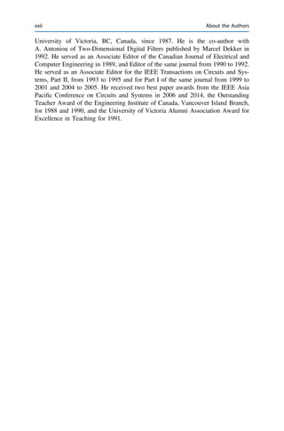 University of Victoria, BC, Canada, since 1987. He is the co-author with
A. Antoniou of Two-Dimensional Digital Filters published by Marcel Dekker in
1992. He served as an Associate Editor of the Canadian Journal of Electrical and
Computer Engineering in 1989, and Editor of the same journal from 1990 to 1992.
He served as an Associate Editor for the IEEE Transactions on Circuits and Sys-
tems, Part II, from 1993 to 1995 and for Part I of the same journal from 1999 to
2001 and 2004 to 2005. He received two best paper awards from the IEEE Asia
Paciﬁc Conference on Circuits and Systems in 2006 and 2014, the Outstanding
Teacher Award of the Engineering Institute of Canada, Vancouver Island Branch,
for 1988 and 1990, and the University of Victoria Alumni Association Award for
Excellence in Teaching for 1991.
xxii About the Authors
 
