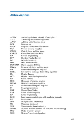 Abbreviations
ADMM Alternating direction methods of multipliers
AMA Alternating minimization algorithms
AWGN Additive white Gaussian noise
BER Bit-error rate
BFGS Broyden-Fletcher-Goldfarb-Shanno
CCP Convex-concave procedure
CDMA Code-division multiple access
CMBER Constrained minimum BER
CP Convex programming
DFP Davidon-Fletcher-Powell
DH Denavit-Hartenberg
DNB Dual Newton barrier
DS-CDMA Direct-sequence CDMA
FDMA Frequency-division multiple access
FIR Finite-duration impulse response
FISTA Fast iterative shrinkage-thresholding algorithm
FR Fletcher-Reeves
GCO General constrained optimization
GN Gauss-Newton
HOG Histogram of oriented gradient
HWDR Handwritten digits recognition
IIR Inﬁnite-duration impulse response
IP Integer programming
KKT Karush-Kuhn-Tucker
LMI Linear matrix inequality
LP Linear programming
LSQI Least-squares minimization with quadratic inequality
LU Lower-upper
MAI Multiple access interference
ML Maximum-likelihood
MLE Maximum-likelihood estimation
MNIST Modiﬁed National Institute for Standards and Technology
MPC Model predictive control
NAG Nesterov’s accelerated gradient
xxiii
 