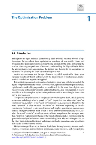 1
The Optimization Problem
1.1 Introduction
Throughout the ages, man has continuously been involved with the process of op-
timization. In its earliest form, optimization consisted of unscientific rituals and
prejudices like pouring libations and sacrificing animals to the gods, consulting the
oracles, observing the positions of the stars, and watching the flight of birds. When
the circumstances were appropriate, the timing was thought to be auspicious (or
optimum) for planting the crops or embarking on a war.
As the ages advanced and the age of reason prevailed, unscientific rituals were
replaced by rules of thumb and later, with the development of mathematics, mathe-
matical calculations began to be applied.
Interest in the process of optimization has taken a giant leap with the advent of the
digital computer in the early fifties. In recent years, optimization techniques advanced
rapidly and considerable progress has been achieved. At the same time, digital com-
puters became faster, more versatile, and more efficient. As a consequence, it is now
possible to solve complex optimization problems which were thought intractable
only a few years ago.
The process of optimization is the process of obtaining the ‘best’, if it is possible
to measure and change what is ‘good’ or ‘bad’. In practice, one wishes the ‘most’ or
‘maximum’ (e.g., salary) or the ‘least’ or ‘minimum’ (e.g., expenses). Therefore, the
word ‘optimum’ is taken to mean ‘maximum’ or ‘minimum’ depending on the cir-
cumstances; ‘optimum’ is a technical term which implies quantitative measurement
and is a stronger word than ‘best’ which is more appropriate for everyday use. Like-
wise, the word ‘optimize’, which means to achieve an optimum, is a stronger word
than ‘improve’. Optimization theory is the branch of mathematics encompassing the
quantitative study of optima and methods for finding them. Optimization practice, on
the other hand, is the collection of techniques, methods, procedures, and algorithms
that can be used to find the optima.
Optimization problems occur in most disciplines like engineering, physics, math-
ematics, economics, administration, commerce, social sciences, and even politics.
© Springer Science+Business Media, LLC, part of Springer Nature 2021
A. Antoniou and W.-S. Lu, Practical Optimization, Texts in Computer Science,
https://doi.org/10.1007/978-1-0716-0843-2_1
1
 