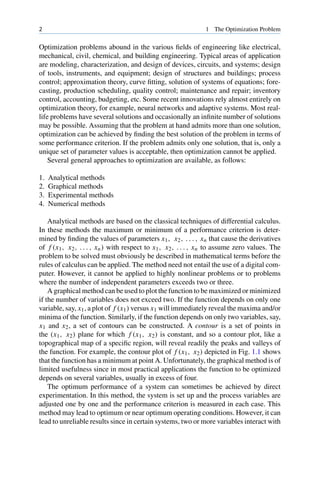2 1 The Optimization Problem
Optimization problems abound in the various fields of engineering like electrical,
mechanical, civil, chemical, and building engineering. Typical areas of application
are modeling, characterization, and design of devices, circuits, and systems; design
of tools, instruments, and equipment; design of structures and buildings; process
control; approximation theory, curve fitting, solution of systems of equations; fore-
casting, production scheduling, quality control; maintenance and repair; inventory
control, accounting, budgeting, etc. Some recent innovations rely almost entirely on
optimization theory, for example, neural networks and adaptive systems. Most real-
life problems have several solutions and occasionally an infinite number of solutions
may be possible. Assuming that the problem at hand admits more than one solution,
optimization can be achieved by finding the best solution of the problem in terms of
some performance criterion. If the problem admits only one solution, that is, only a
unique set of parameter values is acceptable, then optimization cannot be applied.
Several general approaches to optimization are available, as follows:
1. Analytical methods
2. Graphical methods
3. Experimental methods
4. Numerical methods
Analytical methods are based on the classical techniques of differential calculus.
In these methods the maximum or minimum of a performance criterion is deter-
mined by finding the values of parameters x1, x2, . . . , xn that cause the derivatives
of f (x1, x2, . . . , xn) with respect to x1, x2, . . . , xn to assume zero values. The
problem to be solved must obviously be described in mathematical terms before the
rules of calculus can be applied. The method need not entail the use of a digital com-
puter. However, it cannot be applied to highly nonlinear problems or to problems
where the number of independent parameters exceeds two or three.
A graphical method can be used to plot the function to be maximized or minimized
if the number of variables does not exceed two. If the function depends on only one
variable, say, x1, a plot of f (x1) versus x1 will immediately reveal the maxima and/or
minima of the function. Similarly, if the function depends on only two variables, say,
x1 and x2, a set of contours can be constructed. A contour is a set of points in
the (x1, x2) plane for which f (x1, x2) is constant, and so a contour plot, like a
topographical map of a specific region, will reveal readily the peaks and valleys of
the function. For example, the contour plot of f (x1, x2) depicted in Fig. 1.1 shows
that the function has a minimum at point A. Unfortunately, the graphical method is of
limited usefulness since in most practical applications the function to be optimized
depends on several variables, usually in excess of four.
The optimum performance of a system can sometimes be achieved by direct
experimentation. In this method, the system is set up and the process variables are
adjusted one by one and the performance criterion is measured in each case. This
method may lead to optimum or near optimum operating conditions. However, it can
lead to unreliable results since in certain systems, two or more variables interact with
 