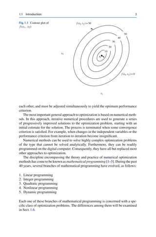 1.1 Introduction 3
Fig.1.1 Contour plot of
f (x1, x2)
A
10
f (x , x ) = 0
1 2
f (x , x ) = 50
1 2
1
x
2
x
20
30
40
50
each other, and must be adjusted simultaneously to yield the optimum performance
criterion.
The most important general approach to optimization is based on numerical meth-
ods. In this approach, iterative numerical procedures are used to generate a series
of progressively improved solutions to the optimization problem, starting with an
initial estimate for the solution. The process is terminated when some convergence
criterion is satisfied. For example, when changes in the independent variables or the
performance criterion from iteration to iteration become insignificant.
Numerical methods can be used to solve highly complex optimization problems
of the type that cannot be solved analytically. Furthermore, they can be readily
programmed on the digital computer. Consequently, they have all but replaced most
other approaches to optimization.
The discipline encompassing the theory and practice of numerical optimization
methods has come to be known as mathematical programming [1–5]. During the past
40 years, several branches of mathematical programming have evolved, as follows:
1. Linear programming
2. Integer programming
3. Quadratic programming
4. Nonlinear programming
5. Dynamic programming
Each one of these branches of mathematical programming is concerned with a spe-
cific class of optimization problems. The differences among them will be examined
in Sect.1.6.
 