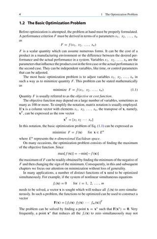 4 1 The Optimization Problem
1.2 The Basic Optimization Problem
Before optimization is attempted, the problem at hand must be properly formulated.
A performance criterion F must be derived in terms of n parameters x1, x2, . . . , xn
as
F = f (x1, x2, . . . , xn)
F is a scalar quantity which can assume numerous forms. It can be the cost of a
product in a manufacturing environment or the difference between the desired per-
formance and the actual performance in a system. Variables x1, x2, . . . , xn are the
parameters that influence the product cost in the first case or the actual performance in
the second case. They can be independent variables, like time, or control parameters
that can be adjusted.
The most basic optimization problem is to adjust variables x1, x2, . . . , xn in
such a way as to minimize quantity F. This problem can be stated mathematically
as
minimize F = f (x1, x2, . . . , xn) (1.1)
Quantity F is usually referred to as the objective or cost function.
The objective function may depend on a large number of variables, sometimes as
many as 100 or more. To simplify the notation, matrix notation is usually employed.
If x is a column vector with elements x1, x2, . . . , xn, the transpose of x, namely,
xT , can be expressed as the row vector
xT
= [x1 x2 · · · xn]
In this notation, the basic optimization problem of Eq. (1.1) can be expressed as
minimize F = f (x) for x ∈ En
where En represents the n-dimensional Euclidean space.
On many occasions, the optimization problem consists of finding the maximum
of the objective function. Since
max[ f (x)] = −min[− f (x)]
the maximum of F can be readily obtained by finding the minimum of the negative of
F and then changing the sign of the minimum. Consequently, in this and subsequent
chapters we focus our attention on minimization without loss of generality.
In many applications, a number of distinct functions of x need to be optimized
simultaneously. For example, if the system of nonlinear simultaneous equations
fi (x) = 0 for i = 1, 2, . . . , m
needs to be solved, a vector x is sought which will reduce all fi (x) to zero simulta-
neously. In such a problem, the functions to be optimized can be used to construct a
vector
F(x) = [ f1(x) f2(x) · · · fm(x)]T
The problem can be solved by finding a point x = x∗ such that F(x∗) = 0. Very
frequently, a point x∗ that reduces all the fi (x) to zero simultaneously may not
 