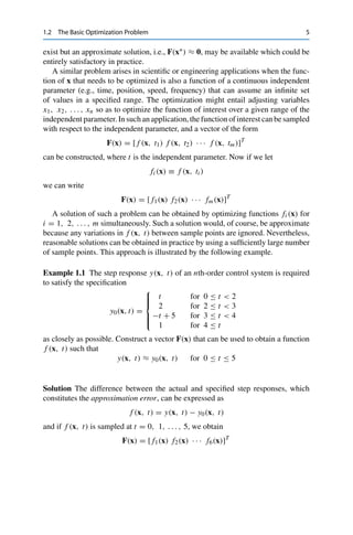 1.2 The Basic Optimization Problem 5
exist but an approximate solution, i.e., F(x∗) ≈ 0, may be available which could be
entirely satisfactory in practice.
A similar problem arises in scientific or engineering applications when the func-
tion of x that needs to be optimized is also a function of a continuous independent
parameter (e.g., time, position, speed, frequency) that can assume an infinite set
of values in a specified range. The optimization might entail adjusting variables
x1, x2, . . . , xn so as to optimize the function of interest over a given range of the
independent parameter. In such an application, the function of interest can be sampled
with respect to the independent parameter, and a vector of the form
F(x) = [ f (x, t1) f (x, t2) · · · f (x, tm)]T
can be constructed, where t is the independent parameter. Now if we let
fi (x) ≡ f (x, ti )
we can write
F(x) = [ f1(x) f2(x) · · · fm(x)]T
A solution of such a problem can be obtained by optimizing functions fi (x) for
i = 1, 2, . . . , m simultaneously. Such a solution would, of course, be approximate
because any variations in f (x, t) between sample points are ignored. Nevertheless,
reasonable solutions can be obtained in practice by using a sufficiently large number
of sample points. This approach is illustrated by the following example.
Example 1.1 The step response y(x, t) of an nth-order control system is required
to satisfy the specification
y0(x, t) =
⎧
⎪
⎪
⎨
⎪
⎪
⎩
t for 0 ≤ t < 2
2 for 2 ≤ t < 3
−t + 5 for 3 ≤ t < 4
1 for 4 ≤ t
as closely as possible. Construct a vector F(x) that can be used to obtain a function
f (x, t) such that
y(x, t) ≈ y0(x, t) for 0 ≤ t ≤ 5
Solution The difference between the actual and specified step responses, which
constitutes the approximation error, can be expressed as
f (x, t) = y(x, t) − y0(x, t)
and if f (x, t) is sampled at t = 0, 1, . . . , 5, we obtain
F(x) = [ f1(x) f2(x) · · · f6(x)]T
 