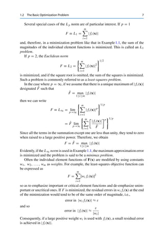 1.2 The Basic Optimization Problem 7
Several special cases of the L p norm are of particular interest. If p = 1
F ≡ L1 =
m

i=1
| fi (x)|
and, therefore, in a minimization problem like that in Example1.1, the sum of the
magnitudes of the individual element functions is minimized. This is called an L1
problem.
If p = 2, the Euclidean norm
F ≡ L2 =
 m

i=1
| fi (x)|2
1/2
is minimized, and if the square root is omitted, the sum of the squares is minimized.
Such a problem is commonly referred to as a least-squares problem.
In the case where p = ∞, if we assume that there is a unique maximum of | fi (x)|
designated F̂ such that
F̂ = max
1≤i≤m
| fi (x)|
then we can write
F ≡ L∞ = lim
p→∞
 m

i=1
| fi (x)|p
1/p
= F̂ lim
p→∞
 m

i=1
| fi (x)|
F̂
p
1/p
Since all the terms in the summation except one are less than unity, they tend to zero
when raised to a large positive power. Therefore, we obtain
F = F̂ = max
1≤i≤m
| fi (x)|
Evidently, if the L∞ norm is used in Example1.1, the maximum approximation error
is minimized and the problem is said to be a minimax problem.
Often the individual element functions of F(x) are modified by using constants
w1, w2, . . . , wm as weights. For example, the least-squares objective function can
be expressed as
F =
m

i=1
[wi fi (x)]2
so as to emphasize important or critical element functions and de-emphasize unim-
portant or uncritical ones. If F is minimized, the residual errors in wi fi (x) at the end
of the minimization would tend to be of the same order of magnitude, i.e.,
error in |wi fi (x)| ≈ ε
and so
error in | fi (x)| ≈
ε
|wi |
Consequently, if a large positive weight wi is used with fi (x), a small residual error
is achieved in | fi (x)|.
 