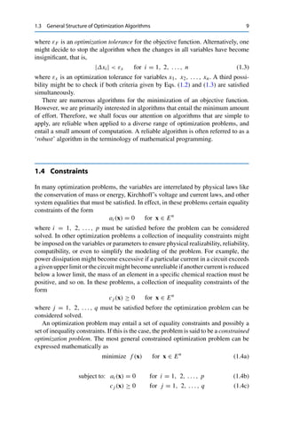 1.3 General Structure of Optimization Algorithms 9
where εF is an optimization tolerance for the objective function. Alternatively, one
might decide to stop the algorithm when the changes in all variables have become
insignificant, that is,
|Δxi |  εx for i = 1, 2, . . . , n (1.3)
where εx is an optimization tolerance for variables x1, x2, . . . , xn. A third possi-
bility might be to check if both criteria given by Eqs. (1.2) and (1.3) are satisfied
simultaneously.
There are numerous algorithms for the minimization of an objective function.
However, we are primarily interested in algorithms that entail the minimum amount
of effort. Therefore, we shall focus our attention on algorithms that are simple to
apply, are reliable when applied to a diverse range of optimization problems, and
entail a small amount of computation. A reliable algorithm is often referred to as a
‘robust’ algorithm in the terminology of mathematical programming.
1.4 Constraints
In many optimization problems, the variables are interrelated by physical laws like
the conservation of mass or energy, Kirchhoff’s voltage and current laws, and other
system equalities that must be satisfied. In effect, in these problems certain equality
constraints of the form
ai (x) = 0 for x ∈ En
where i = 1, 2, . . . , p must be satisfied before the problem can be considered
solved. In other optimization problems a collection of inequality constraints might
be imposed on the variables or parameters to ensure physical realizability, reliability,
compatibility, or even to simplify the modeling of the problem. For example, the
power dissipation might become excessive if a particular current in a circuit exceeds
a given upper limit or the circuit might become unreliable if another current is reduced
below a lower limit, the mass of an element in a specific chemical reaction must be
positive, and so on. In these problems, a collection of inequality constraints of the
form
cj (x) ≥ 0 for x ∈ En
where j = 1, 2, . . . , q must be satisfied before the optimization problem can be
considered solved.
An optimization problem may entail a set of equality constraints and possibly a
set of inequality constraints. If this is the case, the problem is said to be a constrained
optimization problem. The most general constrained optimization problem can be
expressed mathematically as
minimize f (x) for x ∈ En
(1.4a)
subject to: ai (x) = 0 for i = 1, 2, . . . , p (1.4b)
cj (x) ≥ 0 for j = 1, 2, . . . , q (1.4c)
 