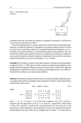 10 1 The Optimization Problem
Fig.1.3 The double inverted
pendulum
θ 1
θ 2
Μ
u(t)
A problem that does not entail any equality or inequality constraints is said to be an
unconstrained optimization problem.
Constrained optimization is usually much more difficult than unconstrained opti-
mization, as might be expected. Consequently, the general strategy that has evolved
in recent years towards the solution of constrained optimization problems is to re-
formulate constrained problems as unconstrained optimization problems. This can
be done by redefining the objective function such that the constraints are simultane-
ously satisfied when the objective function is minimized. Some real-life constrained
optimization problems are given as Examples1.2 to 1.4 below.
Example 1.2 Consider a control system that comprises a double inverted pendulum
as depicted in Fig. 1.3. The objective of the system is to maintain the pendulum in the
upright position using the minimum amount of energy. This is achieved by applying
an appropriate control force to the car to damp out any displacements θ1(t) and θ2(t).
Formulate the problem as an optimization problem.
Solution The dynamic equations of the system are nonlinear and the standard practice
is to apply a linearization technique to these equations to obtain a small-signal linear
model of the system as [6]
ẋ(t) = Ax(t) + fu(t) (1.5)
where
x(t) =
⎡
⎢
⎢
⎣
θ1(t)
θ̇1(t)
θ2(t)
θ̇2(t)
⎤
⎥
⎥
⎦ , A =
⎡
⎢
⎢
⎣
0 1 0 0
α 0 −β 0
0 0 0 1
−α 0 α 0
⎤
⎥
⎥
⎦ , f =
⎡
⎢
⎢
⎣
0
−1
0
0
⎤
⎥
⎥
⎦
with α  0, β  0, and α = β. In the above equations, ẋ(t), θ̇1(t), and θ̇2(t)
represent the first derivatives of x(t), θ1(t), and θ2(t), respectively, with respect
to time, θ̈1(t) and θ̈2(t) would be the second derivatives of θ1(t) and θ2(t), and
parameters α and β depend on system parameters such as the length and weight of
each pendulum, the mass of the car, etc. Suppose that at instant t = 0 small nonzero
 