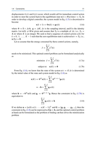 1.4 Constraints 11
displacements θ1(t) and θ2(t) occur, which would call for immediate control action
in order to steer the system back to the equilibrium state x(t) = 0 at time t = T0. In
order to develop a digital controller, the system model in Eq. (1.5) is discretized to
become
x(k + 1) = x(k) + gu(k) (1.6)
where  = I + ΔtA, g = Δtf, Δt is the sampling interval, and I is the identity
matrix. Let x(0) = 0 be given and assume that T0 is a multiple of Δt, i.e., T0 =
KΔt where K is an integer. We seek to find a sequence of control actions u(k) for
k = 0, 1, . . . , K − 1 such that the zero equilibrium state is achieved at t = T0, i.e.,
x(T0) = 0.
Let us assume that the energy consumed by these control actions, namely,
J =
K−1

k=0
u2
(k)
needs to be minimized. This optimal control problem can be formulated analytically
as
minimize J =
K−1

k=0
u2
(k) (1.7a)
subject to: x(K) = 0 (1.7b)
From Eq. (1.6), we know that the state of the system at t = KΔt is determined
by the initial value of the state and system model in Eq. (1.6) as
x(K) = K
x(0) +
K−1

k=0
K−k−1
gu(k)
≡ −h +
K−1

k=0
gku(k)
where h = −K x(0) and gk = K−k−1g. Hence the constraint in Eq. (1.7b) is
equivalent to
K−1

k=0
gku(k) = h (1.8)
If we define u = [u(0) u(1) · · · u(K − 1)]T and G = [g0 g1 · · · gK−1], then the
constraint in Eq. (1.8) can be expressed as Gu = h, and the optimal control problem
at hand can be formulated as the problem of finding a u that solves the minimization
problem
 