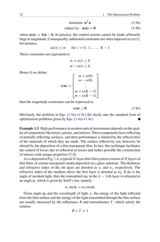 12 1 The Optimization Problem
minimize uT
u (1.9a)
subject to: a(u) = 0 (1.9b)
where a(u) = Gu − h. In practice, the control actions cannot be made arbitrarily
large in magnitude. Consequently, additional constraints are often imposed on |u(i)|,
for instance,
|u(i)| ≤ m for i = 0, 1, . . . , K − 1
These constraints are equivalent to
m + u(i) ≥ 0
m − u(i) ≥ 0
Hence if we define
c(u) =
⎡
⎢
⎢
⎢
⎢
⎢
⎣
m + u(0)
m − u(0)
.
.
.
m + u(K − 1)
m − u(K − 1)
⎤
⎥
⎥
⎥
⎥
⎥
⎦
then the magnitude constraints can be expressed as
c(u) ≥ 0 (1.9c)
Obviously, the problem in Eqs. (1.9a)–(1.9c) fits nicely into the standard form of
optimization problems given by Eqs. (1.4a)–(1.4c).
Example 1.3 High performance in modern optical instruments depends on the qual-
ity of components like lenses, prisms, and mirrors. These components have reflecting
or partially reflecting surfaces, and their performance is limited by the reflectivities
of the materials of which they are made. The surface reflectivity can, however, be
altered by the deposition of a thin transparent film. In fact, this technique facilitates
the control of losses due to reflection in lenses and makes possible the construction
of mirrors with unique properties [7,8].
As is depicted in Fig. 1.4, a typical N-layer thin-film system consists of N layers of
thin films of certain transparent media deposited on a glass substrate. The thickness
and refractive index of the ith layer are denoted as xi and ni , respectively. The
refractive index of the medium above the first layer is denoted as n0. If φ0 is the
angle of incident light, then the transmitted ray in the (i − 1)th layer is refracted at
an angle φi which is given by Snell’s law, namely,
ni sin φi = n0 sin φ0
Given angle φ0 and the wavelength of light, λ, the energy of the light reflected
from the film surface and the energy of the light transmitted through the film surface
are usually measured by the reflectance R and transmittance T , which satisfy the
relation
R + T = 1
 