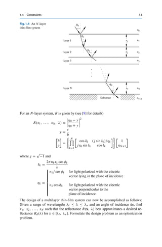 1.4 Constraints 13
Fig.1.4 An N-layer
thin-film system
n0
n3
n2
nN
nN+1
layer 1
layer 2
layer 3
x2
x1 n1
Substrate
φ1
φ0
φ2
layer N xn
φN
For an N-layer system, R is given by (see [9] for details)
R(x1, . . . , xN , λ) =




η0 − y
η0 + y




2
y =
c
b
b
c
=
 N

k=1
cos δk ( j sin δk)/ηk
jηk sin δk cos δk

1
ηN+1
where j =
√
−1 and
δk =
2πnk xk cos φk
λ
ηk =
⎧
⎪
⎪
⎪
⎪
⎪
⎪
⎨
⎪
⎪
⎪
⎪
⎪
⎪
⎩
nk/ cos φk for light polarized with the electric
vector lying in the plane of incidence
nk cos φk for light polarized with the electric
vector perpendicular to the
plane of incidence
The design of a multilayer thin-film system can now be accomplished as follows:
Given a range of wavelengths λl ≤ λ ≤ λu and an angle of incidence φ0, find
x1, x2, . . . , xN such that the reflectance R(x, λ) best approximates a desired re-
flectance Rd(λ) for λ ∈ [λl, λu]. Formulate the design problem as an optimization
problem.
 