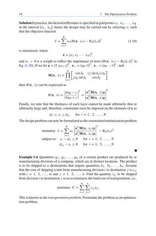 14 1 The Optimization Problem
Solution In practice, the desired reflectance is specified at grid points λ1, λ2, . . . , λK
in the interval [λl, λu]; hence the design may be carried out by selecting xi such
that the objective function
J =
K

i=1
wi [R(x, λi ) − Rd(λi )]2
(1.10)
is minimized, where
x = [x1 x2 · · · xN ]T
and wi  0 is a weight to reflect the importance of term [R(x, λi ) − Rd(λi )]2 in
Eq. (1.10). If we let η = [1 ηN+1]T , e+ = [η0 1]T , e− = [η0 −1]T , and
M(x, λ) =
N

k=1
cos δk ( j sin δk)/ηk
jηk sin δk cos δk
then R(x, λ) can be expressed as
R(x, λ) =




bη0 − c
bη0 + c




2
=





eT
−M(x, λ)η
eT
+M(x, λ)η





2
Finally, we note that the thickness of each layer cannot be made arbitrarily thin or
arbitrarily large and, therefore, constraints must be imposed on the elements of x as
dil ≤ xi ≤ diu for i = 1, 2, . . . , N
The design problem can now be formulated as the constrained minimization problem
minimize J =
K

i=1
wi





eT
−M(x, λi )η
eT
+M(x, λi )η





2
− Rd(λi )2
subject to: xi − dil ≥ 0 for i = 1, 2, . . . , N
diu − xi ≥ 0 for i = 1, 2, . . . , N
Example 1.4 Quantities q1, q2, . . . , qm of a certain product are produced by m
manufacturing divisions of a company, which are at distinct locations. The product
is to be shipped to n destinations that require quantities b1, b2, . . . , bn. Assume
that the cost of shipping a unit from manufacturing division i to destination j is ci j
with i = 1, 2, . . . , m and j = 1, 2, . . . , n. Find the quantity xi j to be shipped
from division i to destination j so as to minimize the total cost of transportation, i.e.,
minimize C =
m

i=1
n

j=1
ci j xi j
This is known as the transportation problem. Formulate the problem as an optimiza-
tion problem.
 