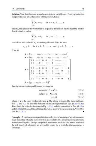 1.4 Constraints 15
Solution Note that there are several constraints on variables xi j . First, each division
can provide only a fixed quantity of the product, hence
n

j=1
xi j = qi for i = 1, 2, . . . , m
Second, the quantity to be shipped to a specific destination has to meet the need of
that destination and so
m

i=1
xi j = bj for j = 1, 2, . . . , n
In addition, the variables xi j are nonnegative and thus, we have
xi j ≥ 0 for i = 1, 2, . . . , m and j = 1, 2, . . . , n
If we let
c = [c11 · · · c1n c21 · · · c2n · · · cm1 · · · cmn]T
x = [x11 · · · x1n x21 · · · x2n · · · xm1 · · · xmn]T
A =
⎡
⎢
⎢
⎢
⎢
⎢
⎢
⎢
⎢
⎢
⎢
⎣
1 1 · · · 1 0 0 · · · 0 · · · · · · · · · · · ·
0 0 · · · 0 1 1 · · · 1 · · · · · · · · · · · ·
· · · · · · · · · · · · · · · · · · · · · · · · · · · · · · · · ·
0 0 · · · 0 0 0 · · · 0 · · · 1 1 · · · 1
1 0 · · · 0 1 0 · · · 0 · · · 1 0 · · · 0
0 1 · · · 0 0 1 · · · 0 · · · 0 1 · · · 0
· · · · · · · · · · · · · · · · · · · · · · · · · · · · · · · · ·
0 0 · · · 1 0 0 · · · 1 · · · 0 0 · · · 1
⎤
⎥
⎥
⎥
⎥
⎥
⎥
⎥
⎥
⎥
⎥
⎦
b = [q1 · · · qm b1 · · · bn]T
then the minimization problem can be stated as
minimize C = cT
x (1.11a)
subject to: Ax = b (1.11b)
x ≥ 0 (1.11c)
where cT x is the inner product of c and x. The above problem, like those in Exam-
ples1.2 and 1.3, fits into the standard optimization problem in Eqs. (1.4a)–(1.4c).
Since both the objective function in Eq. (1.11a) and the constraints in Eqs. (1.11b)
and (1.11c) are linear, the problem is known as a linear programming (LP) problem
(see Sect.1.6.1).
Example 1.5 An investment portfolio is a collection of a variety of securities owned
by an individual whereby each security is associated with a unique possible return and
a corresponding risk. Design an optimal investment portfolio that would minimize
the risk involved subject to an acceptable return for a portfolio that comprises n
securities.
 