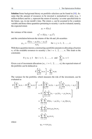 16 1 The Optimization Problem
Solution Some background theory on portfolio selection can be found in [10]. As-
sume that the amount of resources to be invested is normalized to unity (e.g., 1
million dollars) and let xi represent the return of security i at some specified time in
the future, say, in one month’s time. The return xi can be assumed to be a random
variable and hence three quantities pertaining to security i can be evaluated, namely,
the expected return
μi = E[xi ]
the variance of the return
σ2
i = E[(xi − μi )2
]
and the correlation between the returns of the ith and jth securities
ρi, j =
E[(xi − μi )(x j − μj )]
σi σj
for i, j = 1, 2, . . . , n
With these quantities known, constructing a portfolio amounts to allocating a fraction
wi of the available resources to security i, for i = 1, 2, . . . , n. This leads to the
constraints
0 ≤ wi ≤ 1 for i = 1, 2, . . . , n and
n

i=1
wi = 1
Given a set of investment allocations {wi , i = 1, 2, . . . , n}, the expected return of
the portfolio can be deduced as
E
 n

i=1
wi xi

=
n

i=1
wi μi
The variance for the portfolio, which measures the risk of the investment, can be
evaluated as
E
 n

i=1
wi xi − E(
n

i=1
wi xi )
2
= E
⎧
⎨
⎩
 n

i=1
wi (xi − μi )
 ⎡
⎣
n

j=1
wj (x j − μj )
⎤
⎦
⎫
⎬
⎭
= E
⎡
⎣
n

i=1
n

j=1
(xi − μi )(x j − μj )wi wj
⎤
⎦
=
n

i=1
n

j=1
E[(xi − μi )(x j − μj )]wi wj
=
n

i=1
n

j=1
(σi σj ρi j )wi wj
=
n

i=1
n

j=1
qi j wi wj
where
qi j = σi σj ρi j
 