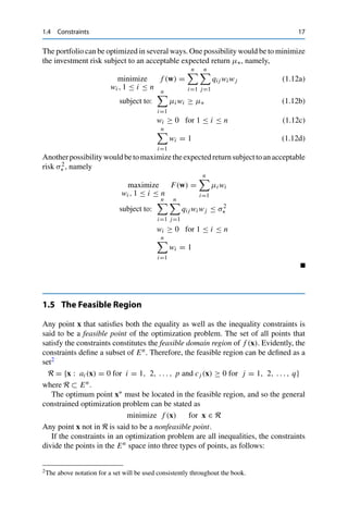 1.4 Constraints 17
The portfolio can be optimized in several ways. One possibility would be to minimize
the investment risk subject to an acceptable expected return μ∗, namely,
minimize
wi , 1 ≤ i ≤ n
f (w) =
n

i=1
n

j=1
qi j wi wj (1.12a)
subject to:
n

i=1
μi wi ≥ μ∗ (1.12b)
wi ≥ 0 for 1 ≤ i ≤ n (1.12c)
n

i=1
wi = 1 (1.12d)
Anotherpossibilitywouldbetomaximizetheexpectedreturnsubjecttoanacceptable
risk σ2
∗ , namely
maximize
wi , 1 ≤ i ≤ n
F(w) =
n

i=1
μi wi
subject to:
n

i=1
n

j=1
qi j wi wj ≤ σ2
∗
wi ≥ 0 for 1 ≤ i ≤ n
n

i=1
wi = 1
1.5 The Feasible Region
Any point x that satisfies both the equality as well as the inequality constraints is
said to be a feasible point of the optimization problem. The set of all points that
satisfy the constraints constitutes the feasible domain region of f (x). Evidently, the
constraints define a subset of En. Therefore, the feasible region can be defined as a
set2
R = {x : ai (x) = 0 for i = 1, 2, . . . , p and cj (x) ≥ 0 for j = 1, 2, . . . , q}
where R ⊂ En.
The optimum point x∗ must be located in the feasible region, and so the general
constrained optimization problem can be stated as
minimize f (x) for x ∈ R
Any point x not in R is said to be a nonfeasible point.
If the constraints in an optimization problem are all inequalities, the constraints
divide the points in the En space into three types of points, as follows:
2The above notation for a set will be used consistently throughout the book.
 