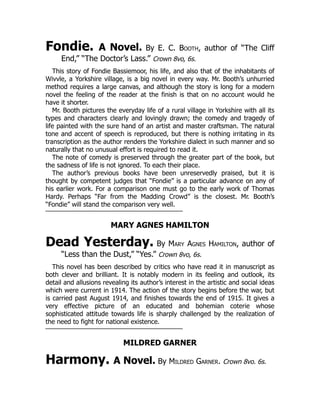 Fondie. A Novel. By E. C. Booth, author of “The Cliff
End,” “The Doctor’s Lass.” Crown 8vo, 6s.
This story of Fondie Bassiemoor, his life, and also that of the inhabitants of
Wivvle, a Yorkshire village, is a big novel in every way. Mr. Booth’s unhurried
method requires a large canvas, and although the story is long for a modern
novel the feeling of the reader at the finish is that on no account would he
have it shorter.
Mr. Booth pictures the everyday life of a rural village in Yorkshire with all its
types and characters clearly and lovingly drawn; the comedy and tragedy of
life painted with the sure hand of an artist and master craftsman. The natural
tone and accent of speech is reproduced, but there is nothing irritating in its
transcription as the author renders the Yorkshire dialect in such manner and so
naturally that no unusual effort is required to read it.
The note of comedy is preserved through the greater part of the book, but
the sadness of life is not ignored. To each their place.
The author’s previous books have been unreservedly praised, but it is
thought by competent judges that “Fondie” is a particular advance on any of
his earlier work. For a comparison one must go to the early work of Thomas
Hardy. Perhaps “Far from the Madding Crowd” is the closest. Mr. Booth’s
“Fondie” will stand the comparison very well.
MARY AGNES HAMILTON
Dead Yesterday. By Mary Agnes Hamilton, author of
“Less than the Dust,” “Yes.” Crown 8vo, 6s.
This novel has been described by critics who have read it in manuscript as
both clever and brilliant. It is notably modern in its feeling and outlook, its
detail and allusions revealing its author’s interest in the artistic and social ideas
which were current in 1914. The action of the story begins before the war, but
is carried past August 1914, and finishes towards the end of 1915. It gives a
very effective picture of an educated and bohemian coterie whose
sophisticated attitude towards life is sharply challenged by the realization of
the need to fight for national existence.
MILDRED GARNER
Harmony. A Novel. By Mildred Garner. Crown 8vo. 6s.
 