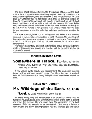 The scent of old-fashioned flowers, the drowsy hum of bees, and the quiet
spell of the countryside is realized in every page of “Harmony.” Peacewold is a
harbour of refuge where gather those in need of the sympathy which the Little
Blue Lady unfailingly has for her friends when they are distressed in spirit or
body. To her comes Star worn out with months of settlement work in Bethnal
Green, and Harmony whose sight is restored after years of blindness. Robin
Grey, the austere Richard Wentworth and his son Bede, all come and she gives
to each from the fulness of her spirit and faith. Willow, whose story the book
is, also has reason to love the Little Blue Lady who has been as a mother to
her.
The book is distinguished for its shining faith and belief in the inherent
goodness of human nature when subject to right influences. The searchings of
heart when love comes and temporarily wrecks the harmony of Peacewold are
shown to be for the good of those concerned and helpful to them in their
development.
“Harmony” is essentially a novel of sentiment and should certainly find many
readers. It is earnest and sincere, and promises well for the author’s future as
a successful novelist.
RICHARD HARDING DAVIS
Somewhere in France. Stories. By Richard
Harding Davis, author of “With the Allies,” etc., etc. Illustrated.
Crown 8vo, 3s. 6d. net.
A new volume by the popular war correspondent. The stories are varied in
theme, and are not solely devoted to war. The title of the book is obtained
from the first story which is of spying and spies during the German advance on
Paris.
LESLIE MONTGOMERY
Mr. Wildridge of the Bank. An Irish
Novel. By Leslie Montgomery. Crown 8vo, 6s.
Mr. Leslie Montgomery will be welcomed as an acquisition to the ranks of
humorous novelists. Like George Birmingham he writes of the North of Ireland
and shows the everyday life of a small town. The competition of the local
managers of the two banks to secure the account of the heir to a fortune is
very amusing and always strictly probable. How Mr. Wildridge gets the capital
 