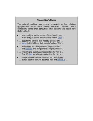 Transcriber’s Notes
The original spelling was mostly preserved. A few obvious
typographical errors were silently corrected. Further careful
corrections, some after consulting other editions, are listed here
(before/after):
... to an end just as the picture of the French count ...
... to an end just as the picture of the French court ...
... back to the table so that nobody “poked.” She ...
... backs to the table so that nobody “poked.” She ...
... and canons and things make a frightful noise.” ...
... and cannons and things make a frightful noise.” ...
... That life and such happiness in store for him is ...
... That life had such happiness in store for him is ...
... lounge seemed to have deserted her; and almost ...
... lounge seemed to have deserted her; and almost at ...
 
