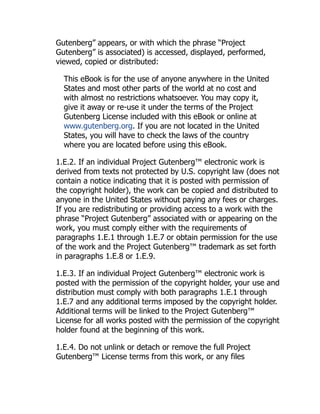 Gutenberg” appears, or with which the phrase “Project
Gutenberg” is associated) is accessed, displayed, performed,
viewed, copied or distributed:
This eBook is for the use of anyone anywhere in the United
States and most other parts of the world at no cost and
with almost no restrictions whatsoever. You may copy it,
give it away or re-use it under the terms of the Project
Gutenberg License included with this eBook or online at
www.gutenberg.org. If you are not located in the United
States, you will have to check the laws of the country
where you are located before using this eBook.
1.E.2. If an individual Project Gutenberg™ electronic work is
derived from texts not protected by U.S. copyright law (does not
contain a notice indicating that it is posted with permission of
the copyright holder), the work can be copied and distributed to
anyone in the United States without paying any fees or charges.
If you are redistributing or providing access to a work with the
phrase “Project Gutenberg” associated with or appearing on the
work, you must comply either with the requirements of
paragraphs 1.E.1 through 1.E.7 or obtain permission for the use
of the work and the Project Gutenberg™ trademark as set forth
in paragraphs 1.E.8 or 1.E.9.
1.E.3. If an individual Project Gutenberg™ electronic work is
posted with the permission of the copyright holder, your use and
distribution must comply with both paragraphs 1.E.1 through
1.E.7 and any additional terms imposed by the copyright holder.
Additional terms will be linked to the Project Gutenberg™
License for all works posted with the permission of the copyright
holder found at the beginning of this work.
1.E.4. Do not unlink or detach or remove the full Project
Gutenberg™ License terms from this work, or any files
 