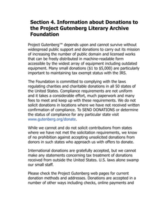 Section 4. Information about Donations to
the Project Gutenberg Literary Archive
Foundation
Project Gutenberg™ depends upon and cannot survive without
widespread public support and donations to carry out its mission
of increasing the number of public domain and licensed works
that can be freely distributed in machine-readable form
accessible by the widest array of equipment including outdated
equipment. Many small donations ($1 to $5,000) are particularly
important to maintaining tax exempt status with the IRS.
The Foundation is committed to complying with the laws
regulating charities and charitable donations in all 50 states of
the United States. Compliance requirements are not uniform
and it takes a considerable effort, much paperwork and many
fees to meet and keep up with these requirements. We do not
solicit donations in locations where we have not received written
confirmation of compliance. To SEND DONATIONS or determine
the status of compliance for any particular state visit
www.gutenberg.org/donate.
While we cannot and do not solicit contributions from states
where we have not met the solicitation requirements, we know
of no prohibition against accepting unsolicited donations from
donors in such states who approach us with offers to donate.
International donations are gratefully accepted, but we cannot
make any statements concerning tax treatment of donations
received from outside the United States. U.S. laws alone swamp
our small staff.
Please check the Project Gutenberg web pages for current
donation methods and addresses. Donations are accepted in a
number of other ways including checks, online payments and
 