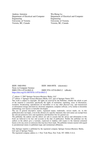 Andreas Antoniou
Department of Electrical and Computer
Engineering
University of Victoria
Victoria, BC, Canada
Wu-Sheng Lu
Department of Electrical and Computer
Engineering
University of Victoria
Victoria, BC, Canada
ISSN 1868-0941 ISSN 1868-095X (electronic)
Texts in Computer Science
ISBN 978-1-0716-0841-8 ISBN 978-1-0716-0843-2 (eBook)
https://doi.org/10.1007/978-1-0716-0843-2
1st
edition: © 2007 Springer Secience+Business Media, LLC
2nd
edition: © Springer Science+Business Media, LLC, part of Springer Nature 2021
This work is subject to copyright. All rights are reserved by the Publisher, whether the whole or part
of the material is concerned, speciﬁcally the rights of translation, reprinting, reuse of illustrations,
recitation, broadcasting, reproduction on microﬁlms or in any other physical way, and transmission
or information storage and retrieval, electronic adaptation, computer software, or by similar or dissimilar
methodology now known or hereafter developed.
The use of general descriptive names, registered names, trademarks, service marks, etc. in this
publication does not imply, even in the absence of a speciﬁc statement, that such names are exempt from
the relevant protective laws and regulations and therefore free for general use.
The publisher, the authors and the editors are safe to assume that the advice and information in this
book are believed to be true and accurate at the date of publication. Neither the publisher nor the
authors or the editors give a warranty, expressed or implied, with respect to the material contained
herein or for any errors or omissions that may have been made. The publisher remains neutral with regard
to jurisdictional claims in published maps and institutional afﬁliations.
This Springer imprint is published by the registered company Springer Science+Business Media,
LLC part of Springer Nature.
The registered company address is: 1 New York Plaza, New York, NY 10004, U.S.A.
 