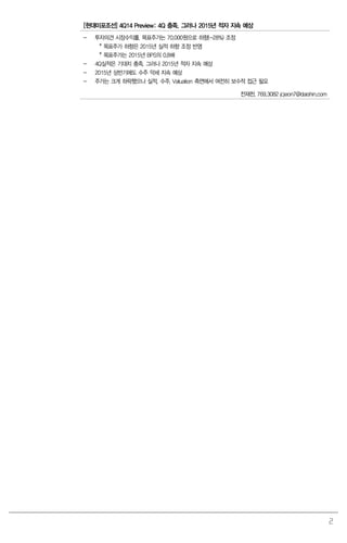 2
[현대미포조선] 4Q14 Preview: 4Q 충족. 그러나 2015년 적자 지속 예상
- 투자의견 시장수익률, 목표주가는 70,000원으로 하향(-28%) 조정
* 목표주가 하향은 2015년 실적 하향 조정 반영
* 목표주가는 2015년 BPS의 0.8배
- 4Q실적은 기대치 충족. 그러나 2015년 적자 지속 예상
- 2015년 상반기에도 수주 약세 지속 예상
- 주가는 크게 하락했으나 실적, 수주, Valuation 측면에서 여전히 보수적 접근 필요
전재천. 769.3082 jcjeon7@daishin.com
 