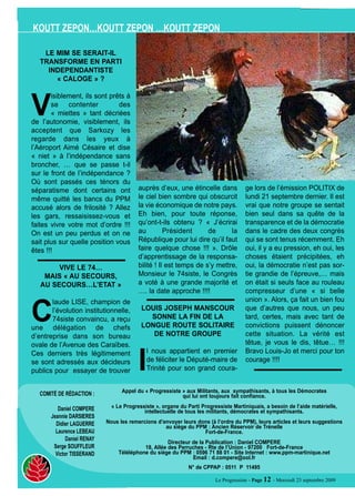 KOUTT ZEPON…KOUTT ZEPON …KOUTT ZEPON

    LE MIM SE SERAIT-IL
   TRANSFORME EN PARTI




V
     INDEPENDANTISTE
       « CALOGE » ?

       isiblement, ils sont prêts à
       se contenter            des
       « miettes » tant décriées
de l’autonomie, visiblement, ils
acceptent que Sarkozy les
regarde dans les yeux à
l’Aéroport Aimé Césaire et dise
« niet » à l’indépendance sans
broncher, … que se passe t-il
sur le front de l’indépendance ?
Où sont passés ces ténors du
séparatisme dont certains ont             auprès d’eux, une étincelle dans             ge lors de l’émission POLITIX de
même quitté les bancs du PPM              le ciel bien sombre qui obscurcit            lundi 21 septembre dernier. Il est
accusé alors de frilosité ? Allez         la vie économique de notre pays.             vrai que notre groupe se sentait
les gars, ressaisissez-vous et            Eh bien, pour toute réponse,                 bien seul dans sa quête de la
faites vivre votre mot d’ordre !!!        qu’ont-t-ils obtenu ? « J’écrirai            transparence et de la démocratie
On est un peu perdus et on ne             au         Président      de      la         dans le cadre des deux congrès
sait plus sur quelle position vous        République pour lui dire qu’il faut          qui se sont tenus récemment. Eh
êtes !!!                                  faire quelque chose !!! ». Drôle             oui, il y a eu pression, eh oui, les
                                          d’apprentissage de la responsa-              choses étaient précipitées, eh
        VIVE LE 74…                       bilité ! Il est temps de s’y mettre,         oui, la démocratie n’est pas sor-




C
    MAIS « AU SECOURS,                    Monsieur le 74siste, le Congrès              tie grandie de l’épreuve,… mais
   AU SECOURS…L’ETAT »                    a voté à une grande majorité et              on était si seuls face au rouleau
                                          …. la date approche !!!!                     compresseur d’une « si belle
       laude LISE, champion de                                                         union ». Alors, ça fait un bien fou
       l’évolution institutionnelle,       LOUIS JOSEPH MANSCOUR                       que d’autres que nous, un peu
       74siste convaincu, a reçu             SONNE LA FIN DE LA                        tard, certes, mais avec tant de




                                          I
une délégation de chefs                    LONGUE ROUTE SOLITAIRE                      convictions puissent dénoncer
d’entreprise dans son bureau                  DE NOTRE GROUPE                          cette situation. La vérité est
ovale de l’Avenue des Caraïbes.                                                        têtue, je vous le dis, têtue… !!!
Ces derniers très légitimement               l nous appartient en premier              Bravo Louis-Jo et merci pour ton
se sont adressés aux décideurs               de féliciter le Député-maire de           courage !!!!
publics pour essayer de trouver              Trinité pour son grand coura-


                                   Appel du « Progressiste » aux Militants, aux sympathisants, à tous les Démocrates
   COMITÉ DE RÉDACTION :                                   qui lui ont toujours fait confiance.

          Daniel COMPERE       « Le Progressiste », organe du Parti Progressiste Martiniquais, a besoin de l’aide matérielle,
                                            intellectuelle de tous les militants, démocrates et sympathisants.
       Jeannie DARSIERES
         Didier LAGUERRE     Nous les remercions d’envoyer leurs dons (à l’ordre du PPM), leurs articles et leurs suggestions
                                                    au siège du PPM : Ancien Réservoir de Trénelle
         Laurence LEBEAU                                           Fort-de-France.
              Daniel RENAY
                                                      Directeur de la Publication : Daniel COMPERE
        Serge SOUFFLEUR                     18, Allée des Perruches - Rte de l’Union - 97200 Fort-de-France
         Victor TISSERAND         Téléléphone du siège du PPM : 0596 71 88 01 - Site Internet : www.ppm-martinique.net
                                                                Email : d.compere@ool.fr
                                                               N° de CPPAP : 0511 P 11495

                                                                          Le Progressiste - Page 12 - Mercredi 23 septembre 2009
 